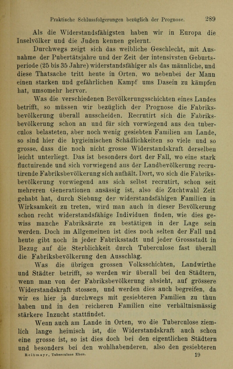 Als die Widerstandsfähigsten haben wir in Europa die Inselvölker und die Juden kennen gelernt. Durchwegs zeigt sich das weibliche Geschlecht, mit Aus- nahme der Pubertätsjahre und der Zeit der intensivsten Geburts- periode (25 bis 35 Jahre) widerstandsfähiger als das männliche, und diese Thatsache tritt heute in Orten, wo nebenbei der Mann einen starken und gefährlichen Kampf ums Dasein zu kämpfen hat, umsomehr hervor. Was die verschiedenen Bevölkerungsschichten eines Landes betrifft, so müssen wir bezüglich der Prognose die Fabriks- bevölkerung überall ausscheiden. Eecrutirt sich die Fabriks- bevölkerung schon an und für sich vorwiegend aus den tuber- culos belasteten, aber noch wenig gesiebten Familien am Lande, so sind hier die hygieinischen Schädlichkeiten so viele und so grosse, dass die noch nicht grosse Widerstandskraft derselben leicht unterliegt. Das ist besonders dort der Fall, wo eine stark fluctuirende und sich vorwiegend aus der Landbevölkerung recru- tirende Fabriksbevölkerung sich aufhält. Dort, wo sich die Fabriks- bevölkerung vorwiegend aus sich selbst recrutirt, schon seit mehreren Generationen ansässig ist, also die Zuchtwahl Zeit gehabt hat, durch Siebung der widerstandsfähigen Familien in Wirksamkeit zu treten, wird man auch in dieser Bevölkerung schon recht widerstandsfähige Individuen finden, wie dies ge- wiss manche Fabriksärzte zu bestätigen in der Lage sein werden. Doch im Allgemeinen ist dies noch selten der Fall und heute gibt noch in jeder Fabriksstadt und jeder Grossstadt in Bezug auf die Sterblichkeit durch Tuberculose fast überall die Fabriksbevölkerung den Ausschlag. Was die übrigen grossen Volksschichten, Landwirthe und Städter betrifft, so werden wir überall bei den Städtern, wenn man von der Fabriksbevölkerung absieht, auf grössere Widerstandskraft stossen, und werden dies auch begreifen, da wir es hier ja durchwegs mit gesiebteren Familien zu thun haben und in den reicheren Familien eine verhältnismässig stärkere Inzucht stattfindet. Wenn auch am Lande in Orten, wo die Tuberculose ziem- lich lange heimisch ist, die Widerstandskraft auch schon eine grosse ist, so ist dies doch bei den eigentlichen Städtern und besonders bei den wohlhabenderen, also den gesiebteren Reibmayr, Tuberculose Ehen. J()