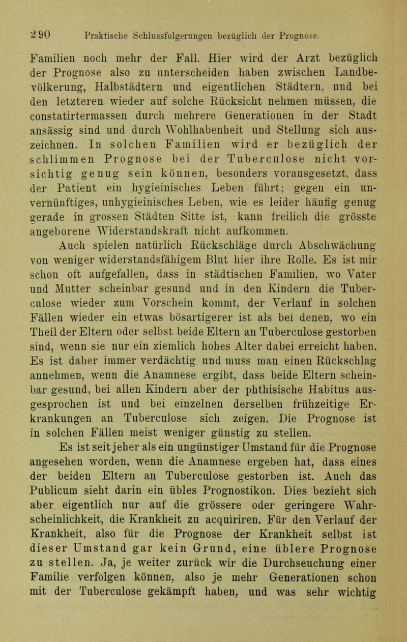 Familien noch mehr der Fall. Hier wird der Arzt bezüglich der Prognose also zu unterscheiden haben zwischen Landbe- völkerung, Halbstädtern und eigentlichen Städtern, und bei den letzteren wieder auf solche Rücksicht nehmen müssen, die constatirtermassen durch mehrere Generationen in der Stadt ansässig sind und durch Wohlhabenheit und Stellung sich aus- zeichnen. In solchen Familien wird er bezüglich der schlimmen Prognose bei der Tuberculose nicht vor- sichtig genug sein können, besonders vorausgesetzt, dass der Patient ein bygieinisches Leben führt; gegen ein un- vernünftiges, unhygieinisches Leben, wie es leider häufig genug gerade in grossen Städten Sitte ist, kann freilich die grösste angeborene Widerstandskraft nicht aufkommen. Auch spielen natürlich Rückschläge durch Abschwächung von weniger widerstandsfähigem Blut hier ihre Rolle. Es ist mir schon oft aufgefallen, dass in städtischen Familien, wo Vater und Mutter scheinbar gesund und in den Kindern die Tuber- culose wieder zum Vorschein kommt, der Verlauf in solchen Fällen wieder ein etwas bösartigerer ist als bei denen, wo ein Theil der Eltern oder selbst beide Eltern an Tuberculose gestorben sind, wenn sie nur ein ziemlich hohes Alter dabei erreicht haben. Es ist daher immer verdächtig und muss man einen Rückschlag annehmen, wenn die Anamnese ergibt, dass beide Eltern schein- bar gesund, bei allen Kindern aber der phthisische Habitus aus- gesprochen ist und bei einzelnen derselben frühzeitige Er- krankungen an Tuberculose sich zeigen. Die Prognose ist in solchen Fällen meist weniger günstig zu stellen. Es ist seit jeher als ein ungünstiger Umstand für die Prognose angesehen worden, wenn die Anamnese ergeben hat, dass eines der beiden Eltern an Tuberculose gestorben ist. Auch das Publicum sieht darin ein übles Prognostikon. Dies bezieht sich aber eigentlich nur auf die grössere oder geringere Wahr- scheinlichkeit, die Krankheit zu acquiriren. Für den Verlauf der Krankheit, also für die Prognose der Krankheit selbst ist dieser Umstand gar kein Grund, eine üblere Prognose zu stellen. Ja, je weiter zurück wir die Durchseuchung einer Familie verfolgen können, also je mehr Generationen schon mit der Tuberculose gekämpft haben, und was sehr wichtig