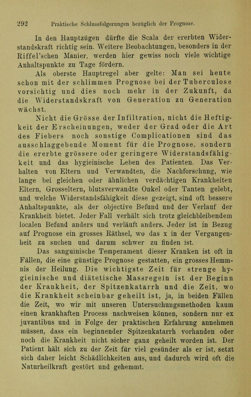 In den Hauptzügeu dürfte die Scala der ererbten Wider- standskraft richtig sein. Weitere Beobachtungen, besonders in der Riffel'schen Manier, werden hier gewiss noch viele wichtige Anhaltspunkte zu Tage fördern. Als oberste Hauptregel aber gelte: Man sei heute schon mit der schlimmen Prognose bei der Tuberculose vorsichtig und dies noch mehr in der Zukunft, da die Widerstandskraft von Generation zu Generation wächst. Nicht die Grösse der Infiltration, nicht die Heftig- keit der Erscheinungen, weder der Grad oder die Art des Fiebers noch sonstige Complicationen sind das ausschlaggebende Moment für die Prognose, sondern die ererbte grössere oder geringere Widerstandsfähig- keit und das hygieinische Leben des Patienten. Das Ver- halten von Eltern und Verwandten, die Nachforschung, wie lange bei gleichen oder ähnlichen verdächtigen Krankheiten Eltern, Grosseltern, blutsverwandte Onkel oder Tanten gelebt, und welche Widerstandsfähigkeit diese gezeigt, sind oft bessere Anhaltspunkte, als der objective Befund und der Verlauf der Krankheit bietet. Jeder Fall verhält sich trotz gleichbleibendem localen Befund anders und verläuft anders. Jeder ist in Bezug auf Prognose ein grosses Räthsel, wo das x in der Vergangen- heit zu suchen und darum schwer zu finden ist. Das sanguinische Temperament dieser Kranken ist oft in Fällen, die eine günstige Prognose gestatten, ein grosses Hemm- nis der Heilung. Die wichtigste Zeit für strenge hy- gieinische und diätetische Massregeln ist der Beginn der Krankheit, der Spitzenkatarrh und die Zeit, wo die Krankheit scheinbar geheilt ist, ja, in beiden Fällen die Zeit, wo wir mit unseren Untersuchungsmethoden kaum einen krankhaften Process nachweisen können, sondern nur ex juvantibus und in Folge der praktischen Erfahrung annehmen müssen, dass ein beginnender Spitzenkatarrh vorhanden oder noch die Krankheit nicht sicher ganz geheilt worden ist. Der Patient hält sich zu der Zeit für viel gesünder als er ist, setzt sich daher leicht Schädlichkeiten aus, und dadurch wird oft die Naturheilkraft gestört und gehemmt.