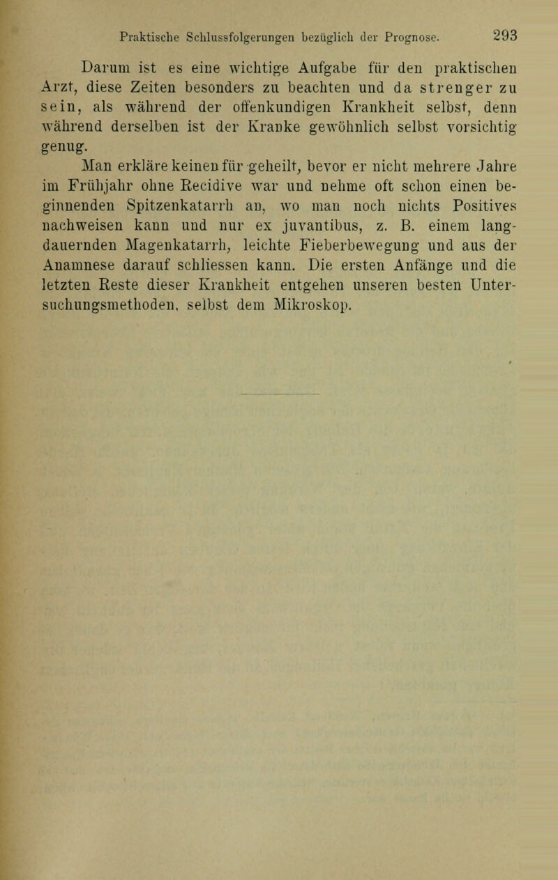 Darum ist es eine wichtige Aufgabe für den praktischen Arzt, diese Zeiten besonders zu beachten und da strenger zu sein, als während der offenkundigen Krankheit selbst, denn während derselben ist der Kranke gewöhnlich selbst vorsichtig genug. Man erkläre keinen für geheilt, bevor er nicht mehrere Jahre im Frühjahr ohne Recidive war und nehme oft schon einen be- ginnenden Spitzenkatarrh an, wo man noch nichts Positives nachweisen kann und nur ex juvantibus, z. B. einem lang- dauernden Magenkatarrh, leichte Fieberbewegung und aus der Anamnese darauf schliessen kann. Die ersten Anfänge und die letzten Reste dieser Krankheit entgehen unseren besten Unter- suchungsmethoden. selbst dem Mikroskop.