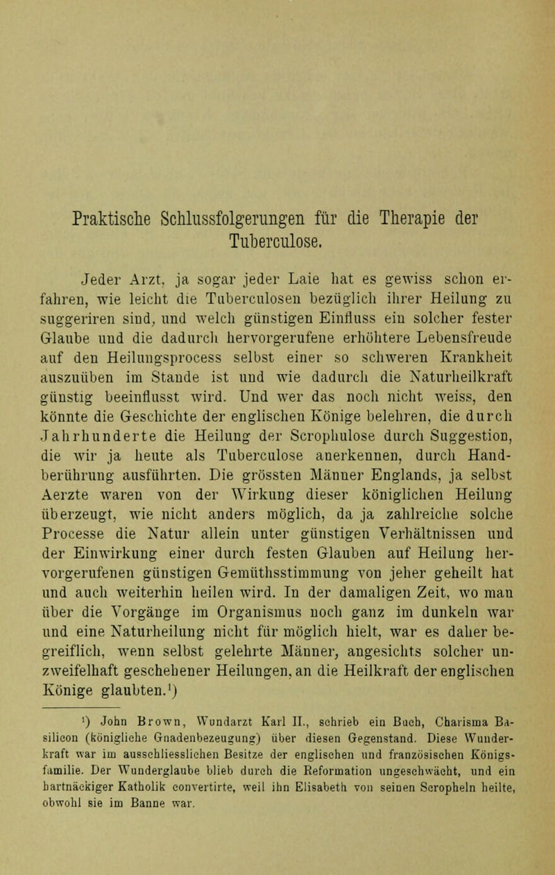 Praktische Schlussfolgerungen für die Therapie der Tuberculose. Jeder Arzt, ja sogar jeder Laie hat es gewiss schon er- fahren, wie leicht die Tuberculosen bezüglich ihrer Heilung zu suggeriren sind, und welch günstigen Einfluss ein solcher fester Glaube und die dadurch hervorgerufene erhöhtere Lebensfreude auf den Heilungsprocess selbst einer so schweren Krankheit auszuüben im Stande ist und wie dadurch die Naturheilkraft günstig beeinflusst wird. Und wer das noch nicht weiss, den könnte die Geschichte der englischen Könige belehren, die durch Jahrhunderte die Heilung der Scrophulose durch Suggestion, die wir ja heute als Tuberculose anerkennen, durch Hand- berührung ausführten. Die grössten Männer Englands, ja selbst Aerzte waren von der Wirkung dieser königlichen Heilung überzeugt, wie nicht anders möglich, da ja zahlreiche solche Processe die Natur allein unter günstigen Verhältnissen und der Einwirkung einer durch festen Glauben auf Heilung her- vorgerufenen günstigen Gemüthsstimmung von jeher geheilt hat und auch weiterhin heilen wird. In der damaligen Zeit, wo man über die Vorgänge im Organismus noch ganz im dunkeln war und eine Naturheilung nicht für möglich hielt, war es daher be- greiflich, wenn selbst gelehrte Männer, angesichts solcher un- zweifelhaft geschehener Heilungen, an die Heilkraft der englischen Könige glaubten.1) ') John Brown, Wundarzt Karl IL, sehrieb ein Bach, Charisma Ba- silieon (königliehe Gnadenbezeugung) über diesen Gegenstand. Diese Wunder- kraft war im ausschliesslichen Besitze der englischen und französischen Königs- familie. Der Wunderglaube blieb durch die Reformation ungesohwächt, und ein hartnäckiger Katholik eonvertirte, weil ihn Elisabeth von seinen Scropheln heilte, obwohl sie im Banne war.