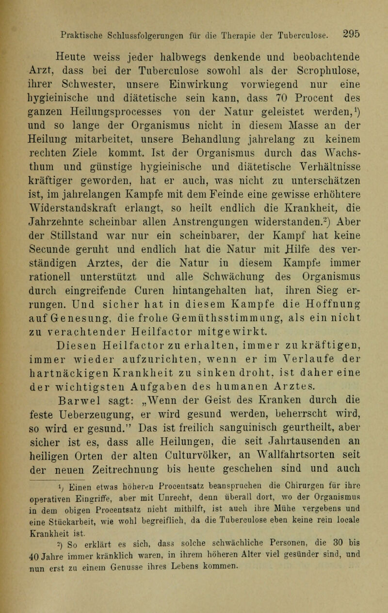 Heute weiss jeder halbwegs denkende und beobachtende Arzt, dass bei der Tuberculose sowohl als der Scrophulose, ihrer Schwester, unsere Einwirkung vorwiegend nur eine hygieinische und diätetische sein kann, dass 70 Procent des ganzen Heilungsprocesses von der Natur geleistet werden,1) und so lange der Organismus nicht in diesem Masse an der Heilung mitarbeitet, unsere Behandlung jahrelang zu keinem rechten Ziele kommt. Ist der Organismus durch das Wachs- thum und günstige hygieinische und diätetische Verhältnisse kräftiger geworden, hat er auch, was nicht zu unterschätzen ist, im jahrelangen Kampfe mit dem Feinde eine gewisse erhöhtere Widerstandskraft erlangt, so heilt endlich die Krankheit, die Jahrzehnte scheinbar allen Anstrengungen widerstanden.2) Aber der Stillstand war nur ein scheinbarer, der Kampf hat keine Secunde geruht und endlich hat die Natur mit Hilfe des ver- ständigen Arztes, der die Natur in diesem Kampfe immer rationell unterstützt und alle Schwächung des Organismus durch eingreifende Curen hintangehalten hat, ihren Sieg er- rungen. Und sicher hat in diesem Kampfe die Hoffnung auf Genesung, die frohe G-emüthsstimmung, als ein nicht zu verachtender Heilfactor mitgewirkt. Diesen Heilfactor zu erhalten, immer zu kräftigen, immer wieder aufzurichten, wenn er im Verlaufe der hartnäckigen Krankheit zu sinken droht, ist daher eine der wichtigsten Aufgaben des humanen Arztes. Barwel sagt: „Wenn der Geist des Kranken durch die feste üeberzeugung, er wird gesund werden, beherrscht wird, so wird er gesund. Das ist freilich sanguinisch geurtheilt, aber sicher ist es, dass alle Heilungen, die seit Jahrtausenden an heiligen Orten der alten Culturvölker, an Wallfahrtsorten seit der neuen Zeitrechnung bis heute geschehen sind und auch l! Einen etwas höheren Proeentsatz beanspruchen die Chirurgen für ihre operativen Eingriffe, aber mit Unrecht, denn überall dort, wo der Organismus in dem obigen Procentsatz nicht mithilft, ist auch ihre Mühe vergebens und eine Stückarbeit, wie wohl begreiflich, da die Tuberculose eben keine rein locale Krankheit ist. =) So erklärt es sich, dass solche schwächliche Personen, die 30 bis 40 Jahre immer kränklich waren, in ihrem höheren Alter viel gesünder sind, und nun erst zu einem Genüsse ihres Lebens kommen.