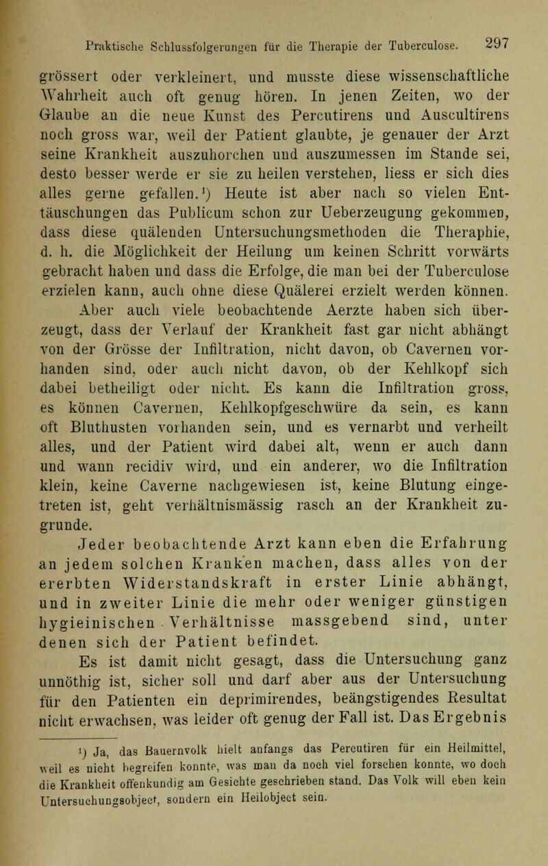 grössert oder verkleinert, und musste diese wissenschaftliche Wahrheit auch oft genug hören. In jenen Zeiten, wo der Glaube an die neue Kunst des Percutirens und Auscultirens noch gross war, weil der Patient glaubte, je genauer der Arzt seine Krankheit auszuhorchen und auszumessen im Stande sei, desto besser werde er sie zu heilen verstehen, Hess er sich dies alles gerne gefallen.1) Heute ist aber nach so vielen Ent- täuschungen das Publicum schon zur Ueberzeugung gekommen, dass diese quälenden Untersuchungsmethoden die Theraphie, d. h. die Möglichkeit der Heilung um keinen Schritt vorwärts gebracht haben und dass die Erfolge, die man bei der Tuberculose erzielen kann, auch ohne diese Quälerei erzielt werden können. Aber auch viele beobachtende Aerzte haben sich über- zeugt, dass der Verlauf der Krankheit fast gar nicht abhängt von der Grösse der Infiltration, nicht davon, ob Cavernen vor- handen sind, oder auch nicht davon, ob der Kehlkopf sich dabei betheiligt oder nicht. Es kann die Infiltration gross, es können Cavernen, Kehlkopfgeschwüre da sein, es kann oft Bluthusten vorhanden sein, und es vernarbt und verheilt alles, und der Patient wird dabei alt, wenn er auch dann und wann recidiv wird, und ein anderer, wo die Infiltration klein, keine Caverne nachgewiesen ist, keine Blutung einge- treten ist, geht verhältnismässig rasch an der Krankheit zu- grunde. Jeder beobachtende Arzt kann eben die Erfahrung an jedem solchen Kranken machen, dass alles von der ererbten Widerstandskraft in erster Linie abhängt, und in zweiter Linie die mehr oder weniger günstigen hygieinischen Verhältnisse massgebend sind, unter denen sich der Patient befindet. Es ist damit nicht gesagt, dass die Untersuchung ganz unnöthig ist, sicher soll und darf aber aus der Untersuchung für den Patienten ein deprimirendes, beängstigendes Resultat nicht erwachsen, was leider oft genug der Fall ist. Das Ergebnis i) Ja, das Bauernvolk hielt anfangs das Pereutiren für ein Heilmittel, weil es nicht begreifen konnte, was man da noch viel forschen konnte, wo doch die Krankheit offenkundig am Gesichte geschrieben stand. Das Volk will eben kein Ünlersuchungsobjeet, sondern ein Heilobjeet sein.