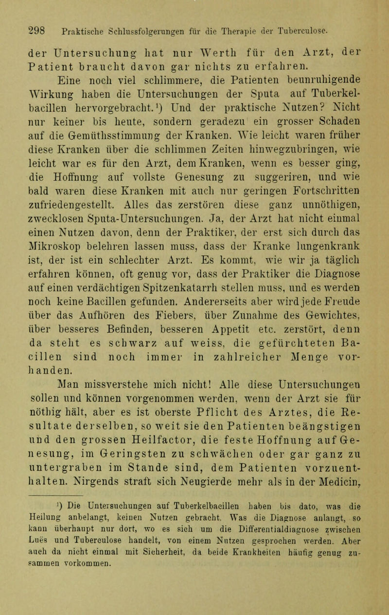 der Untersuchung hat nur Werth für den Arzt, der Patient braucht davon gar nichts zu erfahren. Eine noch viel schlimmere, die Patienten beunruhigende Wirkung haben die Untersuchungen der Sputa auf Tuberkel- bacillen hervorgebracht.1) Und der praktische Nutzen? Nicht nur keiner bis heute, sondern geradezu ein grosser Schaden auf die Gennithsstimmurig der Kranken. Wie leicht waren früher diese Kranken über die schlimmen Zeiten hinwegzubringen, wie leicht war es für den Arzt, dem Kranken, wenn es besser ging, die Hoffnung auf vollste Genesung zu suggeriren, und wie bald waren diese Kranken mit auch nur geringen Fortschritten zufriedengestellt. Alles das zerstören diese gauz unnöthigen, zwecklosen Sputa-Untersuchungen. Ja, der Arzt hat nicht einmal einen Nutzen davon, denn der Praktiker, der erst sich durch das Mikroskop belehren lassen muss, dass der Kranke langenkrank ist, der ist ein schlechter Arzt. Es kommt, wie wir ja täglich erfahren können, oft genug vor, dass der Praktiker die Diagnose auf einen verdächtigen Spitzenkatarrh stellen muss, und es werden noch keine Bacillen gefunden. Andererseits aber wird jede Freude über das Aufhören des Fiebers, über Zunahme des Gewichtes, über besseres Befinden, besseren Appetit etc. zerstört, denn da steht es schwarz auf weiss, die gefürchteten Ba- cillen sind noch immer in zahlreicher Menge vor- handen. Man missverstehe mich nicht! Alle diese Untersuchungen sollen und können vorgenommen werden, wenn der Arzt sie für nöthig hält, aber es ist oberste Pflicht des Arztes, die Re- sultate derselben, so weit sie den Patienten beängstigen und den grossen Heilfactor, die feste Hoffnung auf Ge- nesung, im Geringsten zu schwächen oder gar ganz zu untergraben im Stande sind, dem Patienten vorzuent- halten. Nirgends straft sich Neugierde mehr als in der Medicin, ]) Die Untersuchungen auf Tuberkelbacillen haben bis dato, was die Heilung anbelangt, keinen Nutzen gebracht. Was die Diagnose anlangt, so kann überhaupt nur dort, wo es sieh um die Differentialdiagnose zwischen Lues und Tuberculose handelt, von einem Nutzen gesprochen werden. Aber auch da nicht einmal mit Sicherheit, da beide Krankheilen häufig genug zu- sammen vorkommen.