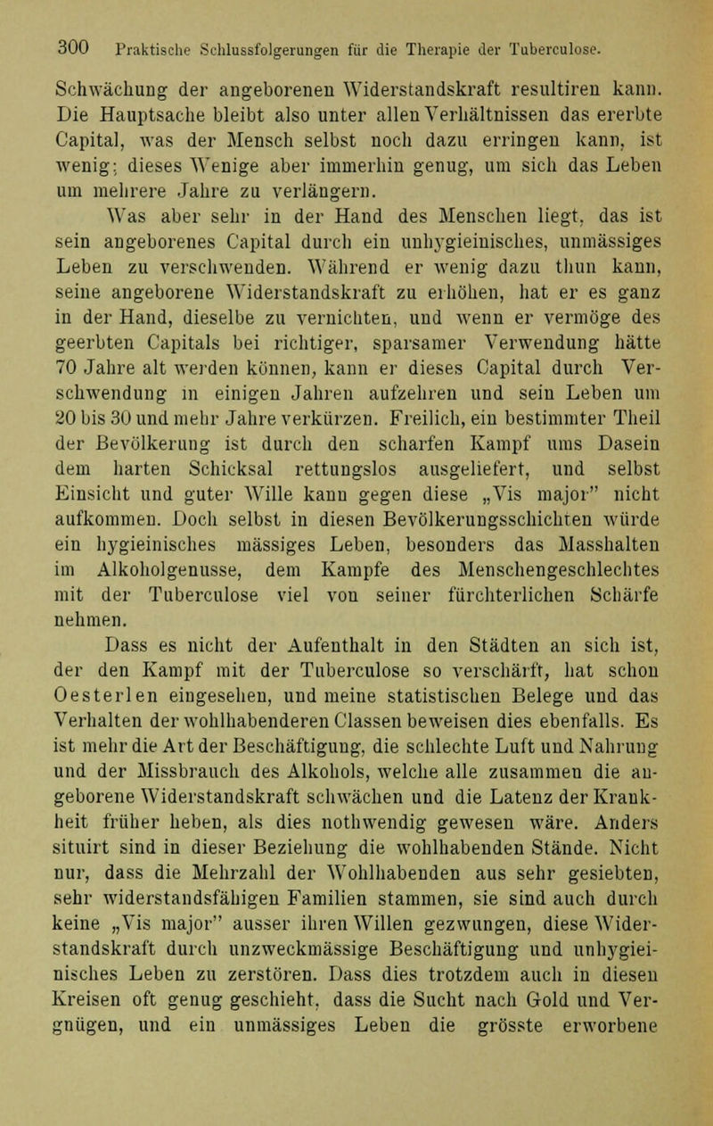 Schwächung der angeborenen Widerstandskraft resultiren kann. Die Hauptsache bleibt also unter allen Verhältnissen das ererbte Capital, was der Mensch selbst noch dazu erringen kann, ist wenig; dieses Wenige aber immerhin genug, um sich das Leben um mehrere Jahre zu verlängern. Was aber sehr in der Hand des Menschen liegt, das ist sein angeborenes Capital durch ein unhygieinisches, unmässiges Leben zu verschwenden. Während er wenig dazu thun kann, seine angeborene Widerstandskraft zu erhöhen, hat er es ganz in der Hand, dieselbe zu vernichten, und wenn er vermöge des geerbten Capitals bei richtiger, sparsamer Verwendung hätte 70 Jahre alt werden können, kann er dieses Capital durch Ver- schwendung in einigen Jahren aufzehren und sein Leben um 20 bis 30 und mehr Jahre verkürzen. Freilich, ein bestimmter Theil der Bevölkerung ist durch den scharfen Kampf ums Dasein dem harten Schicksal rettungslos ausgeliefert, und selbst Einsicht und guter Wille kann gegen diese „Vis major nicht aufkommen. Doch selbst in diesen Bevölkerungsschichten würde ein hygieinisches massiges Leben, besonders das Masshalten im Alkoholgenusse, dem Kampfe des Menschengeschlechtes mit der Tuberculose viel von seiner fürchterlichen Schärfe nehmen. Dass es nicht der Aufenthalt in den Städten an sich ist, der den Kampf mit der Tuberculose so verschärft, hat schon Oesterlen eingesehen, und meine statistischen Belege und das Verhalten der wohlhabenderen Classen beweisen dies ebenfalls. Es ist mehr die Art der Beschäftigung, die schlechte Luft und Nahrung und der Missbrauch des Alkohols, welche alle zusammen die an- geborene Widerstandskraft schwächen und die Latenz der Krank- heit früher lieben, als dies nothwendig gewesen wäre. Anders situirt sind in dieser Beziehung die wohlhabenden Stände. Nicht nur, dass die Mehrzahl der Wohlhabenden aus sehr gesiebten, sehr widerstandsfähigen Familien stammen, sie sind auch durch keine „Vis major ausser ihren Willen gezwungen, diese Wider- standskraft durch unzweckmässige Beschäftigung und unhygiei- nisches Leben zu zerstören. Dass dies trotzdem auch in diesen Kreisen oft genug geschieht, dass die Sucht nach Gold und Ver- gnügen, und ein unmässiges Leben die grösste erworbene
