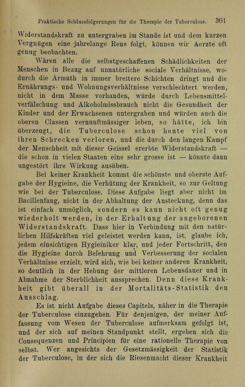 Widerstandskraft zu untergraben im Stande ist und dem kurzen Vergnügen eine jahrelange Reue folgt, können wir Aerzte oft genug beobachten. Wären alle die selbstgeschaffenen Schädlichkeiten der Menschen in Bezug auf unnatürliche sociale Verhältnisse, wo- durch die Armuth in immer breitere Schichten dringt und die Ernährungs- und WohnungsVerhältnisse verschlechtert werden, nicht in dem Masse vorhanden, würde durch Lebensmittel- verfälschung und Alkoholmissbrauch nicht die Gesundheit der Kinder und der Erwachsenen untergraben und würden auch die oberen Classen vernunftmässiger leben, so hätte, ich bin überzeugt, die Tuberculose schon heute viel von ihren Schrecken verloren, und die durch den laugen Kampf der Menschheit mit dieser Geissei ererbte Widerstandskraft — die schon in vielen Staaten eine sehr grosse ist — könnte dann ungestört ihre Wirkung ausüben. Bei keiner Krankheit kommt die schönste und oberste Auf- gabe der Hygieine, die Verhütung der Krankheit, so zur Geltung wie bei der Tuberculose. Diese Aufgabe liegt aber nicht im Bacillenfang, nicht in der Abhaltung der Ansteckung, denn das ist einfach unmöglich, sondern es kann nicht oft genug wiederholt werden, in der Erhaltung der angeborenen Widerstandskraft. Dass hier in Verbindung mit den natür- lichen Hilfskräften viel geleistet werden kann, ist, glaube ich, jedem einsichtigen Hygieiniker klar, und jeder Fortschritt, den die Hygieine durch Belehrung und Verbesserung der socialen Verhältnisse erzielt, wird sich, wie bei keiner anderen Krankheit, so deutlich in der Hebung der mittleren Lebensdauer und in Abnahme der Sterblichheit aussprechen. Denn diese Krank- heit gibt überall in der Mortalitäts-Statistik den Ausschlag. Es ist nicht Aufgabe dieses Capitels, näher in die Therapie der Tuberculose einzugehen. Für denjenigen, der meiner Auf- fassung vom Wesen der Tuberculose aufmerksam gefolgt ist, und der sich auf meinen Standpunkt stellt, ergeben sich die (Konsequenzen und Principien für eine rationelle Therapie von selbst. Wer angesichts der Gesetzmässigkeit der Statistik der Tuberculose, in der sich die Riesenmacht dieser Krankheit