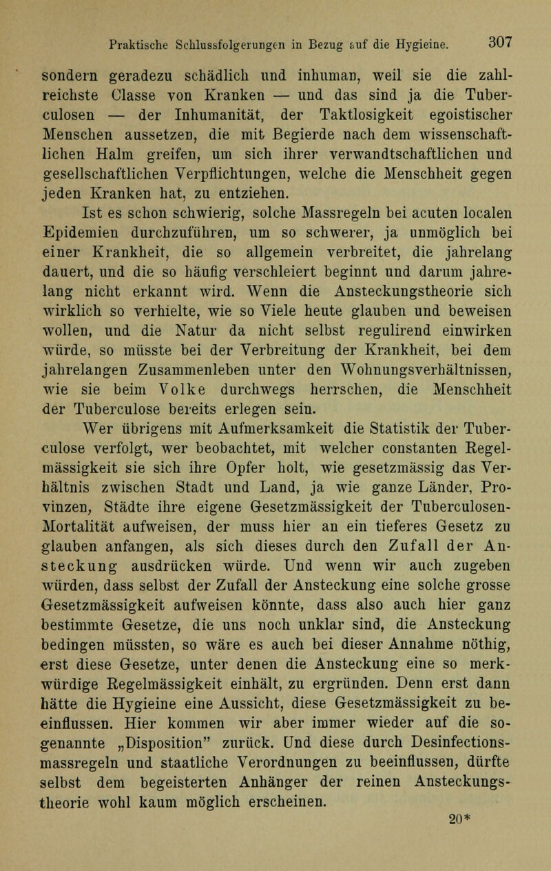 sondern geradezu schädlich und inhuman, weil sie die zahl- reichste Glasse von Kranken — und das sind ja die Tuber- culosen — der Inhumanität, der Taktlosigkeit egoistischer Menschen aussetzen, die mit Begierde nach dem wissenschaft- lichen Halm greifen, um sich ihrer verwandtschaftlichen und gesellschaftlichen Verpflichtungen, welche die Menschheit gegen jeden Kranken hat, zu entziehen. Ist es schon schwierig, solche Massregeln bei acuten localen Epidemien durchzuführen, um so schwerer, ja unmöglich bei einer Krankheit, die so allgemein verbreitet, die jahrelang dauert, und die so häufig verschleiert beginnt und darum jahre- lang nicht erkannt wird. Wenn die Ansteckungstheorie sich wirklich so verhielte, wie so Viele heute glauben und beweisen wollen, und die Natur da nicht selbst regulirend einwirken würde, so müsste bei der Verbreitung der Krankheit, bei dem jahrelangen Zusammenleben unter den Wohnungsverhältnissen, wie sie beim Volke durchwegs herrschen, die Menschheit der Tuberculose bereits erlegen sein. Wer übrigens mit Aufmerksamkeit die Statistik der Tuber- culose verfolgt, wer beobachtet, mit welcher constanten Regel- mässigkeit sie sich ihre Opfer holt, wie gesetzmässig das Ver- hältnis zwischen Stadt und Land, ja wie ganze Länder, Pro- vinzen, Städte ihre eigene Gesetzmässigkeit der Tuberculosen- Mortalität aufweisen, der muss hier an ein tieferes Gesetz zu glauben anfangen, als sich dieses durch den Zufall der An- steckung ausdrücken würde. Und wenn wir auch zugeben würden, dass selbst der Zufall der Ansteckung eine solche grosse Gesetzmässigkeit aufweisen könnte, dass also auch hier ganz bestimmte Gesetze, die uns noch unklar sind, die Ansteckung bedingen müssten, so wäre es auch bei dieser Annahme nöthig, erst diese Gesetze, unter denen die Ansteckung eine so merk- würdige Regelmässigkeit einhält, zu ergründen. Denn erst dann hätte die Hygieine eine Aussicht, diese Gesetzmässigkeit zu be- einflussen. Hier kommen wir aber immer wieder auf die so- genannte „Disposition zurück. Und diese durch Desinfections- massregeln und staatliche Verordnungen zu beeinflussen, dürfte selbst dem begeisterten Anhänger der reinen Ansteckungs- theorie wohl kaum möglich erscheinen. 20*