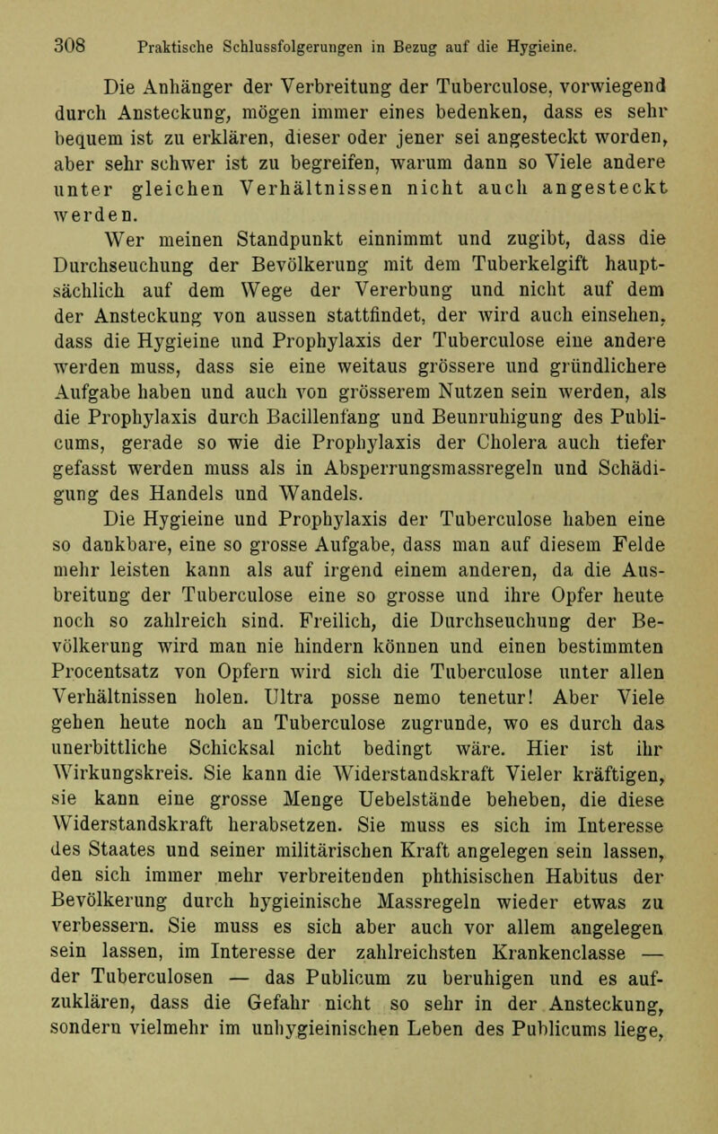 Die Anhänger der Verbreitung der Tuberculose, vorwiegend durch Ansteckung, mögen immer eines bedenken, dass es sehr bequem ist zu erklären, dieser oder jener sei angesteckt worden, aber sehr schwer ist zu begreifen, warum dann so Viele andere unter gleichen Verhältnissen nicht auch angesteckt werden. Wer meinen Standpunkt einnimmt und zugibt, dass die Durchseuchung der Bevölkerung mit dem Tuberkelgift haupt- sächlich auf dem Wege der Vererbung und nicht auf dem der Ansteckung von aussen stattfindet, der wird auch einsehen, dass die Hygieine und Prophylaxis der Tuberculose eine andere werden muss, dass sie eine weitaus grössere und gründlichere Aufgabe haben und auch von grösserem Nutzen sein werden, als die Prophylaxis durch Bacillenfang und Beunruhigung des Publi- cums, gerade so wie die Prophylaxis der Cholera auch tiefer gefasst werden muss als in Absperrungsmassregeln und Schädi- gung des Handels und Wandels. Die Hygieine und Prophylaxis der Tuberculose haben eine so dankbare, eine so grosse Aufgabe, dass man auf diesem Felde mehr leisten kann als auf irgend einem anderen, da die Aus- breitung der Tuberculose eine so grosse und ihre Opfer heute noch so zahlreich sind. Freilich, die Durchseuchung der Be- völkerung wird man nie hindern können und einen bestimmten Procentsatz von Opfern wird sich die Tuberculose unter allen Verhältnissen holen. Ultra posse nemo tenetur! Aber Viele gehen heute noch an Tuberculose zugrunde, wo es durch das unerbittliche Schicksal nicht bedingt wäre. Hier ist ihr Wirkungskreis. Sie kann die AViderstandskraft Vieler kräftigen, sie kann eine grosse Menge Uebelstände beheben, die diese Widerstandskraft herabsetzen. Sie muss es sich im Interesse des Staates und seiner militärischen Kraft angelegen sein lassen, den sich immer mehr verbreitenden phthisischen Habitus der Bevölkerung durch hygieinische Massregeln wieder etwas zu verbessern. Sie muss es sich aber auch vor allem angelegen sein lassen, im Interesse der zahlreichsten Krankenclasse — der Tuberculosen — das Publicum zu beruhigen und es auf- zuklären, dass die Gefahr nicht so sehr in der Ansteckung, sondern vielmehr im unhygieinischen Leben des Publicums liege,