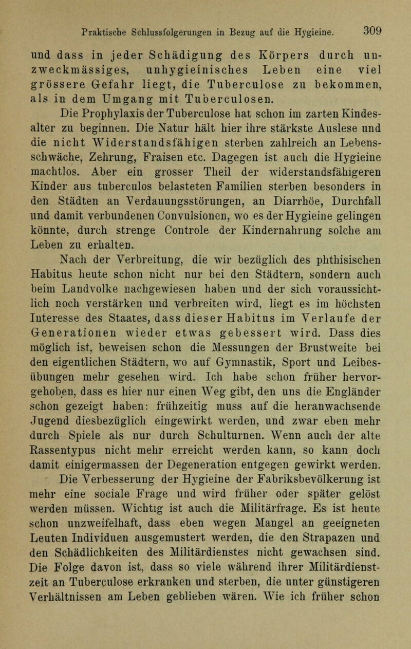 und dass in jeder Schädigung des Körpers durch un- zweckmässiges, unhygieinisches Leben eine viel grössere Gefahr liegt, die Tuberculose zu bekommen, als in dem Umgang mit Tuberculosen. Die Prophylaxis der Tuberculose hat schon im zarten Kindes- alter zu beginnen. Die Natur hält hier ihre stärkste Auslese und die nicht Widerstandsfähigen sterben zahlreich an Lebens- schwäche, Zehrung, Fraisen etc. Dagegen ist auch die Hygieine machtlos. Aber ein grosser Theil der widerstandsfähigeren Kinder aus tuberculos belasteten Familien sterben besonders in den Städten an Verdauungsstörungen, an Diarrhöe, Durchfall und damit verbundenen Convulsionen, wo es der Hygieine gelingen könnte, durch strenge Controle der Kindernahrung solche am Leben zu erhalten. Nach der Verbreitung, die wir bezüglich des phthisischen Habitus heute schon nicht nur bei den Städtern, sondern auch beim Landvolke nachgewiesen haben und der sich voraussicht- lich noch verstärken und verbreiten wird, liegt es im höchsten Interesse des Staates, dass dieser Habitus im Verlaufe der Generationen wieder etwas gebessert wird. Dass dies möglich ist, beweisen schon die Messungen der Brustweite bei den eigentlichen Städtern, wo auf Gymnastik, Sport und Leibes- übungen mehr gesehen wird. Ich habe schon früher hervor- gehoben, dass es hier nur einen Weg gibt, den uns die Engländer schon gezeigt haben: frühzeitig muss auf die heranwachsende Jugend diesbezüglich eingewirkt werden, und zwar eben mehr durch Spiele als nur durch Schulturnen. Wenn auch der alte Rassentypus nicht mehr erreicht werden kann, so kann doch damit einigermassen der Degeneration entgegen gewirkt werden. Die Verbesserung der Hygieine der Fabriksbevölkerung ist mehr eine sociale Frage und wird früher oder später gelöst werden müssen. Wichtig ist auch die Militärfrage. Es ist heute schon unzweifelhaft, dass eben wegen Mangel an geeigneten Leuten Individuen ausgemustert werden, die den Strapazen und den Schädlichkeiten des Militärdienstes nicht gewachsen sind. Die Folge davon ist, dass so viele während ihrer Militärdienst- zeit an Tuberculose erkranken und sterben, die unter günstigeren Verhältnissen am Leben geblieben wären. Wie ich früher schon
