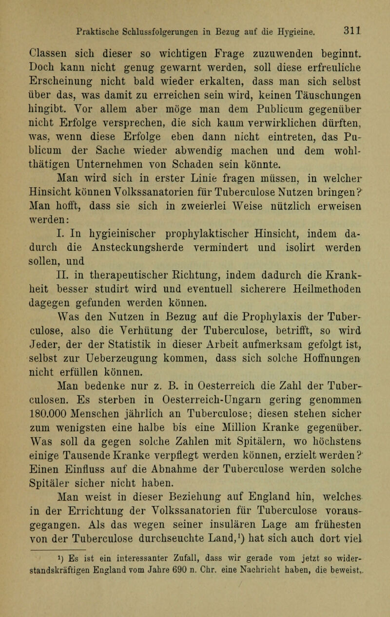 Classen sich dieser so wichtigen Frage zuzuwenden beginnt. Doch kann nicht genug gewarnt werden, soll diese erfreuliche Erscheinung nicht bald wieder erkalten, dass man sich selbst über das, was damit zu erreichen sein wird, keinen Täuschungen hingibt. Vor allem aber möge man dem Publicum gegenüber nicht Erfolge versprechen, die sich kaum verwirklichen dürften, was, wenn diese Erfolge eben dann nicht eintreten, das Pu- blicum der Sache wieder abwendig machen und dem wohl- thätigen Unternehmen von Schaden sein könnte. Man wird sich in erster Linie fragen müssen, in welcher Hinsicht können Volkssanatorien für Tuberculose Nutzen bringen? Man hofft, dass sie sich in zweierlei Weise nützlich erweisen werden: I. In hygieinischer prophylaktischer Hinsicht, indem da- durch die Ansteckungsherde vermindert und isolirt werden sollen, und II. in therapeutischer Eichtung, indem dadurch die Krank- heit besser studirt wird und eventuell sicherere Heilmethoden dagegen gefunden werden können. Was den Nutzen in Bezug auf die Prophylaxis der Tuber- culose, also die Verhütung der Tuberculose, betrifft, so wird Jeder, der der Statistik in dieser Arbeit aufmerksam gefolgt ist, selbst zur Ueberzeugung kommen, dass sich solche Hoffnungen nicht erfüllen können. Man bedenke nur z. B. in Oesterreich die Zahl der Tuber- culosen. Es sterben in Oesterreich-Ungarn gering genommen 180.000 Menschen jährlich an Tuberculose; diesen stehen sicher zum wenigsten eine halbe bis eine Million Kranke gegenüber. Was soll da gegen solche Zahlen mit Spitälern, wo höchstens einige Tausende Kranke verpflegt werden können, erzielt werden ? Einen Einfluss auf die Abnahme der Tuberculose werden solche Spitäler sicher nicht haben. Man weist in dieser Beziehung auf England hin, welches in der Errichtung der Volkssanatorien für Tuberculose voraus- gegangen. Als das wegen seiner insularen Lage am frühesten von der Tuberculose durchseuchte Land,1) hat sich auch dort viel J) Es ist ein interessanter Zufall, dass wir gerade vom jetzt so wider- standskräftigen England vom Jahre 690 n. Chr. eine Nachricht haben, die beweist.