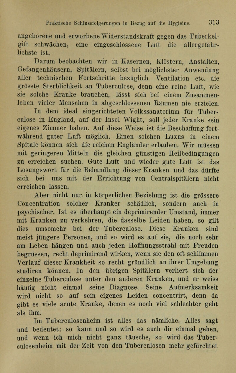 angeborene und erworbene Widerstandskraft gegen das Tuberkel- gift schwächen, eine eingeschlossene Luft die allergefähr- lichste ist. Darum beobachten wir in Kasernen, Klöstern, Anstalten, Gefangenhäusern, Spitälern, selbst bei möglichster Anwendung aller technischen Fortschritte bezüglich Ventilation etc. die grösste Sterblichkeit an Tuberculose, denn eine reine Luft, wie sie solche Kranke brauchen, lässt sich bei einem Zusammen- leben vieler Menschen in abgeschlossenen Räumen nie erzielen. In dem ideal eingerichteten Volkssanatorium für Tuber- culose in England, auf der Insel Wight, soll jeder Kranke sein eigenes Zimmer haben. Auf diese Weise ist die Beschaffung fort- während guter Luft möglich. Einen solchen Luxus in einem Spitale können sich die reichen Engländer erlauben. Wir müssen mit geringeren Mitteln die gleichen günstigen Heilbedingungen zu erreichen suchen. Gute Luft und wieder gute Luft ist das Losungswort für die Behandlung dieser Kranken und das dürfte sich bei uns mit der Errichtung von Centralspitälern nicht erreichen lassen. Aber nicht nur in körperlicher Beziehung ist die grössere Concentration solcher Kranker schädlich, sondern auch in psychischer. Ist es überhaupt ein deprimirender Umstand, immer mit Kranken zu verkehren, die dasselbe Leiden haben, so gilt dies umsomehr bei der Tuberculose. Diese Krauken sind meist jüngere Personen, und so wird es auf sie, die noch sehr am Leben hängen und auch jeden Hoffnungsstrahl mit Freuden begrüssen, recht deprimirend wirken, wenn sie den oft schlimmen Verlauf dieser Krankheit so recht gründlich an ihrer Umgebung studiren können. In den übrigen Spitälern verliert sich der einzelne Tuberculose unter den anderen Kranken, und er weiss häufig nicht einmal seine Diagnose. Seine Aufmerksamkeit wird nicht so auf sein eigenes Leiden concentrirt, denn da gibt es viele acute Kranke, denen es noch viel schlechter geht als ihm. Im Tuberculosenheim ist alles das nämliche. Alles sagt und bedeutet: so kann und so wird es auch dir einmal gehen, und wenn ich mich nicht ganz täusche, so wird das Tuber- culosenheim mit der Zeit von den Tuberculosen mehr gefürchtet