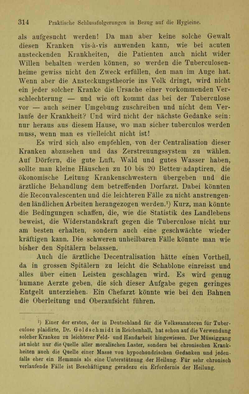 als aufgesucht werden! Da man aber keine solche Gewalt diesen Kranken vis-ä-vis anwenden kann, wie bei acuten ansteckenden Krankheiten, die Patienten auch nicht wider Willen behalten werden können, so werden die Tuberculosen- heime gewiss nicht den Zweck erfüllen, den man im Auge hat. Wenn aber die Ansteckungstheorie ins Volk dringt, wird nicht ein jeder solcher Kranke die Ursache einer vorkommenden Ver- schlechterung — und wie oft kommt das bei der Tuberculose vor — auch seiner Umgebung zuschreiben und nicht dem Ver- laufe der Krankheit? Und wird nicht der nächste Gedanke sein: nur heraus aus diesem Hause, wo man sicher tuberculos werden muss, wenn man es vielleicht nicht ist! Es wird sich also empfehlen, von der Centralisation dieser Kranken abzusehen und das Zerstreuungssystem zu wählen. Auf Dörfern, die gute Luft, Wald und gutes Wasser haben, sollte man kleine Häuschen zu 10 bis 20 Betten adaptiren, die ökonomische Leitung Krankenschwestern übergeben und die ärztliche Behandlung dem betreffenden Dorfarzt. Dabei könnten die Keconvalescenten und die leichteren Fälle zu nicht anstrengen- den ländlichen Arbeiten herangezogen werden.1) Kurz, man könnte die Bedingungen schaffen, die, wie die Statistik des Landlebens beweist, die Widerstandskraft gegen die Tuberculose nicht nur am besten erhalten, sondern auch eine geschwächte wieder kräftigen kann. Die schweren unheilbaren Fälle könnte man wie bisher den Spitälern belassen. Auch die ärztliche Decentralisation hätte einen Vortheil, da in grossen Spitälern zu leicht die Schablone einreisst und alles über einen Leisten geschlagen wird. Es wird genug humane Aerzte geben, die sich dieser Aufgabe gegen geringes Entgelt unterziehen. Ein Chefarzt könnte wie bei den Bahnen die Oberleitung und Oberaufsicht führen. ') Einer der ersten, der in Deutsehland für die Volkssanatoren für Tuber- culose plaidirte, Dr. Goldschmi dt in Reichenhall, hat schon auf die Verwendung solcher Kranken zu leichterer Feld- und Handarbeit hingewiesen. Der Müssiggang ist nicht nur die Quelle aller moralischen Laster, sondern bei chronischen Krank- heiten auch die Quelle einer Masse von hypochondrischen Gedanken und jeden- falls eher ein Hemmnis als eine Unterstützung der Heilung. Für sehr chronisch verlaufende Fälle ist Beschäftigung geradezu eiu Erfordernis der Heilung.