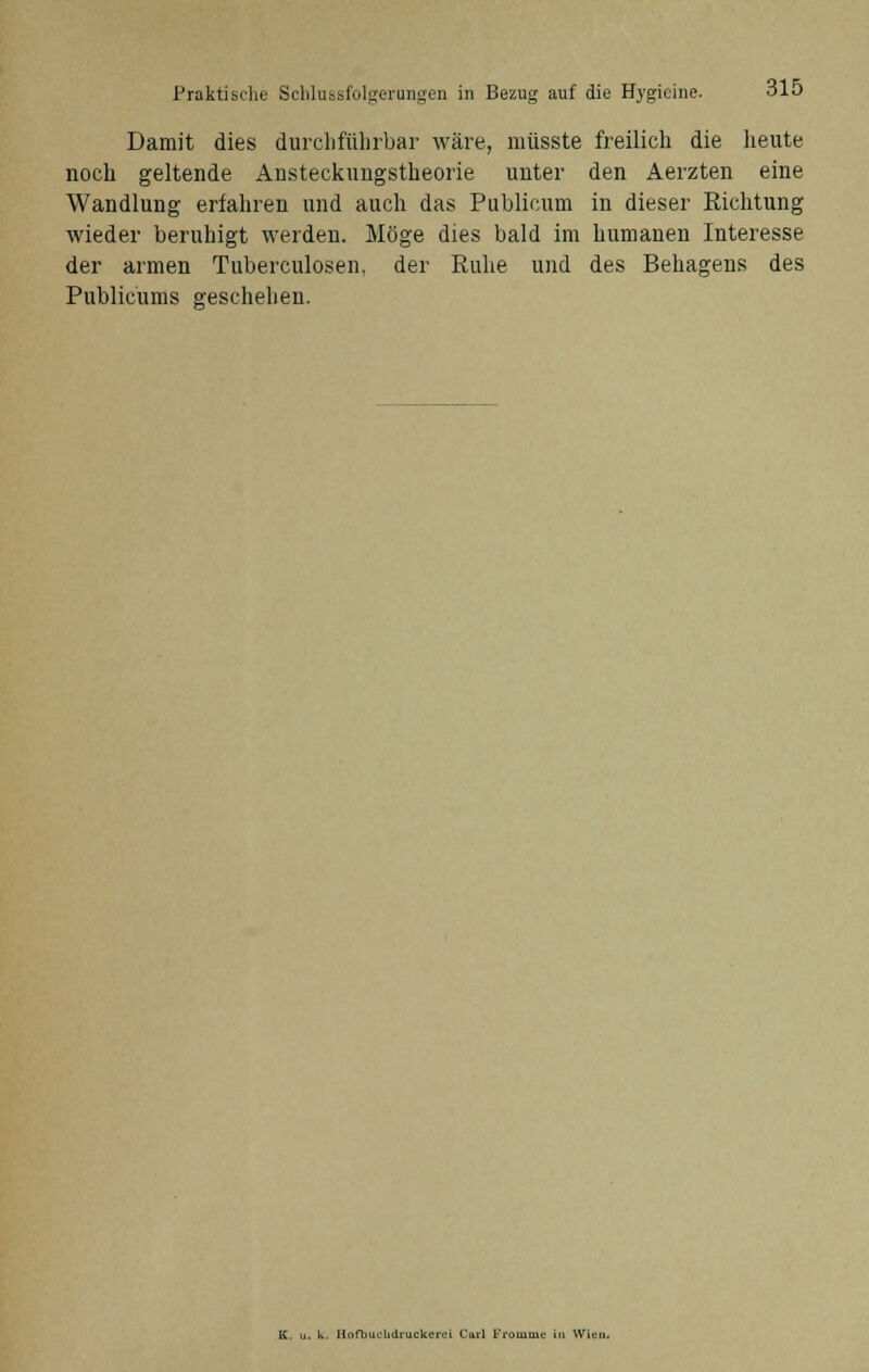 Damit dies durchführbar wäre, müsste freilich die heute noch geltende Ansteckungstheorie unter den Aerzten eine Wandlung erfahren und auch das Publicum in dieser Richtung wieder beruhigt werden. Möge dies bald im humanen Interesse der armen Tuberculosen, der Ruhe und des Behagens des Publicums geschehen. K. u. k. Hofbuelidruckcrci Carl Pi'omuie in Wien.