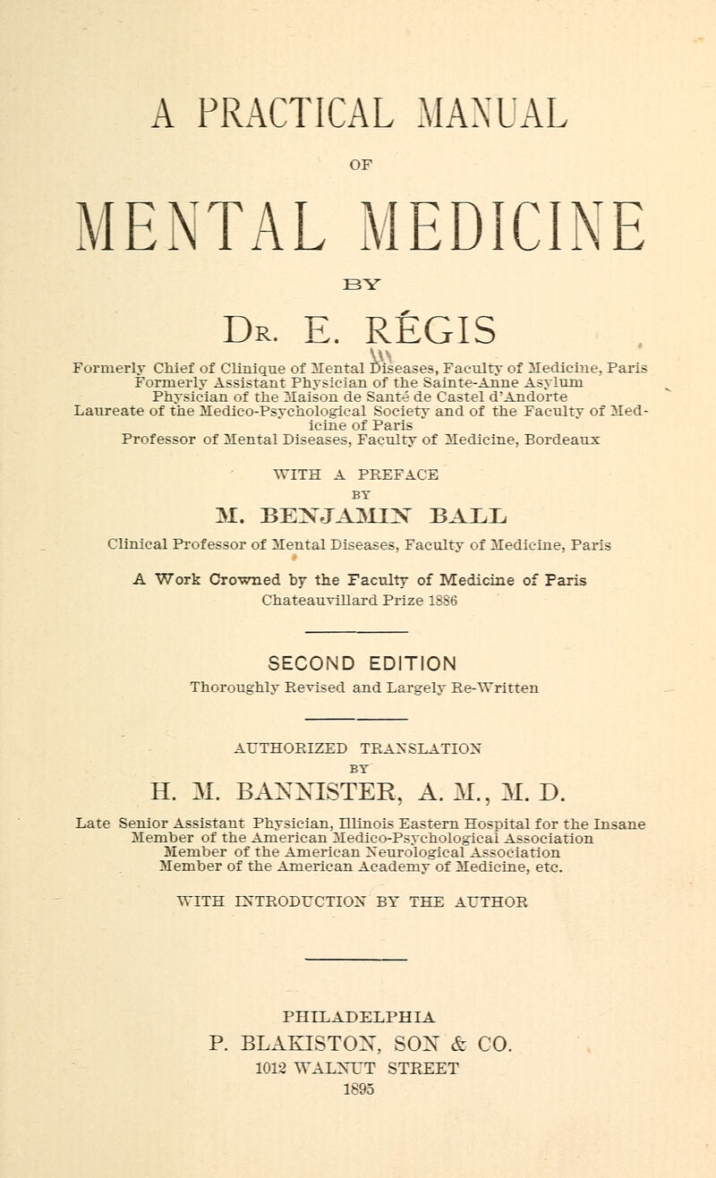 A PRACTICAL MANUAL OF MENTAL MEDICINE BY Dr. E. REGIS Formerly Chief of Clinique of Mental Diseases, Faculty of Medicine, Faris Formerly Assistant Physician of the Sainte-Anne Asylum Physician of the Maison de Sante de Castel d'Andorte Laureate of the Medico-Psychological Society and of the Faculty of Med- icine of Paris Professor of Mental Diseases, Faculty of Medicine, Bordeaux WITH A PREFACE BY M. BEXJA3UX BAEE Clinical Professor of Mental Diseases, Faculty of Hedicine, Paris A Work Crowned by the Faculty of Medicine of Paris Chateauvillard Prize 1SS6 SECOND EDITION Thoroughly Revised and Larselv Re-AYritten AUTHORIZED TRANSLATION BY H. M. BAXXTSTER, A. M.5 M. D. Late Senior Assistant Physician, Illinois Eastern Hospital for the Insane Member of the American Medico-Psychological Association Member of the American Neurological Association Member of the American Academy of Medicine, etc. VTITH INTRODUCTION BY THE AUTHOR PHILADELPHIA P. BLAKISTOX, SOX & CO. 1012 ATALXTT STREET 1895