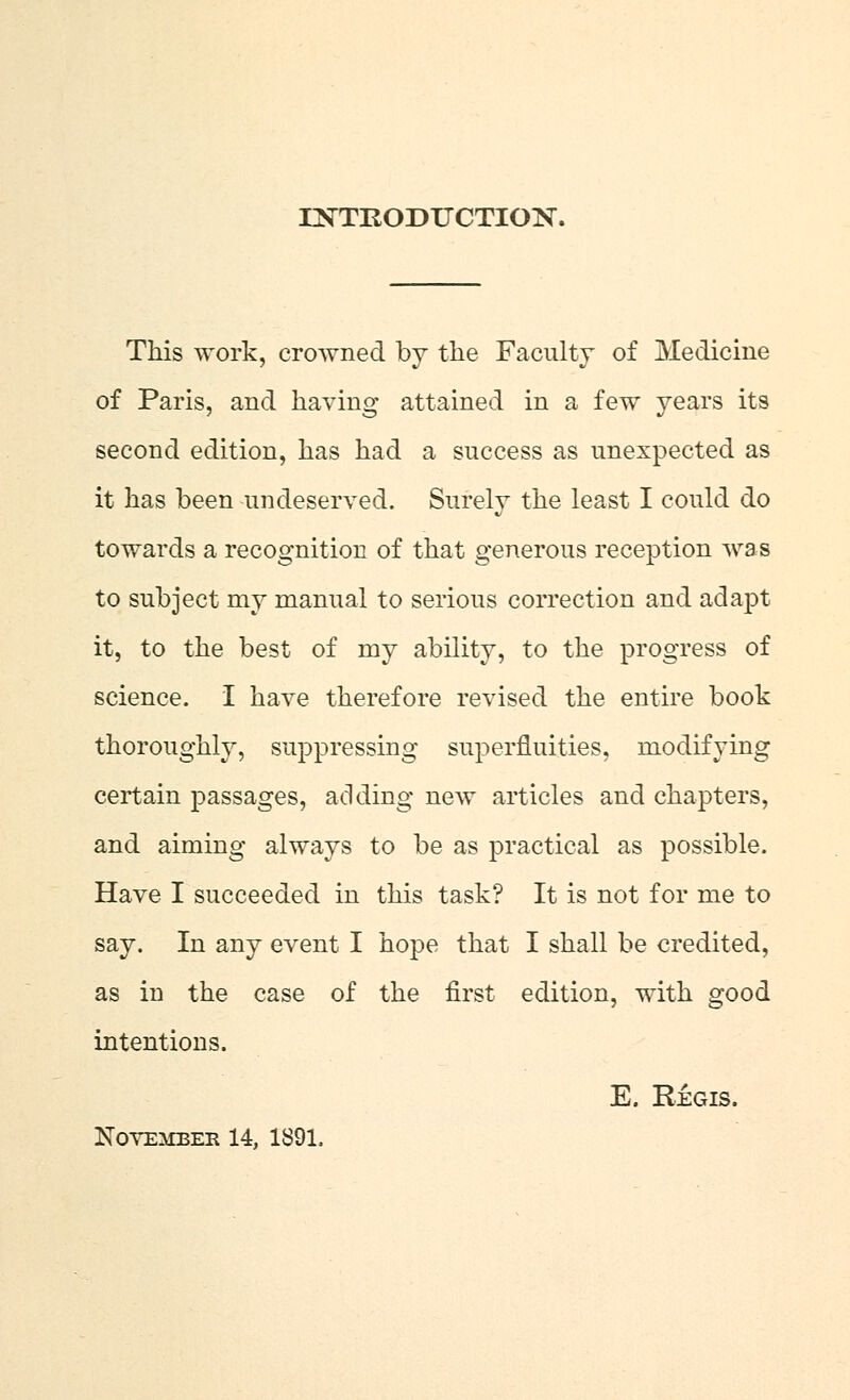 INTRODUCTION. This work, crowned by the Faculty of Medicine of Paris, and having attained in a few years its second edition, has had a success as unexpected as it has been undeserved. Surely the least I could do towards a recognition of that generous reception was to subject my manual to serious correction and adapt it, to the best of my ability, to the progress of science. I have therefore revised the entire book thoroughly, suppressing superfluities, modifying certain passages, adding new articles and chapters, and aiming always to be as practical as possible. Have I succeeded in this task? It is not for me to say. In any event I hope that I shall be credited, as in the case of the first edition, with good intentions. E. Regis. November 14, 1891.