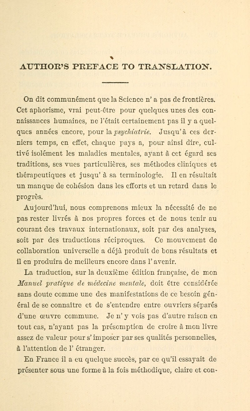 AUTHOPw'S PREFACE TO TRANSLATION. On dit communement que la Science n' a pas de frontieres. Cet apborisme, vrai pcut-etre pour quelques unes des con- naissauces humaines, ne 1'etait certainement pas il y a quel- ques annecs encore, pour lapsycltiatrie. Jusqu'a ces der- niers temps, en effet, chaque pays a, pour ainsi dire, cul- tive isolement les maladies mentales, ayant a cet egard ses traditions, ses vues particulieres, ses methodes cliniques et therapeutiques et jusqu' a sa terminologie. II en resultait un manque de cohesion dans les efforts et un retard dans le progres. Aujourd'hui, nous comprenons mieux la necessite de ne pas rester livres a nos propres forces et de nous tenir au courant des travaux internationaux, soit par des analyses, soit par des traductions reciproques. Ce mouvement de collaboration universelle a deja produit de bons resultats et il en produira de meilleurs encore dans 1' avenir. La traduction, sur la deuxitme edition francaise, de mon Manuel pratique de medecine mentale, doit etre consideree sans doute cemme une des manifestations de ce besom gen- eral de se connaitre et de s'entendre entre ouvriers separes d'une ceuvre commune. Je n' y vois pas d'autre raiscn en tout cas, n'ayant pas la presomption de croire a mon livre assez de valeur pour s' imposcr par ses qualites personnelies, 3, l'attention de 1' etranger. En France il a eu quelque succes, par ce qu'il essayait de presenter sous une forme a la fois metbodique, claire et con-