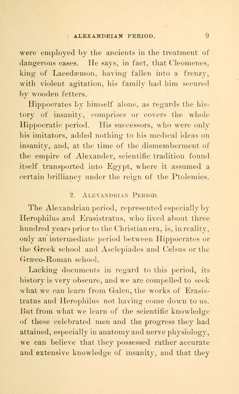 were employed by the ancients in the treatment of dangerous cases. He says, in fact, that Cleomenes, kino- of Lacedaemon, having fallen into a frenzy, with violent agitation, his family had him secured by wooden fetters. Hippocrates by himself alone, as regards the his- tory of insanity, comprises or covers the whole Hippocratic period. His successors, who were only his imitators, added nothing to his medical ideas on insanity, and, at the time of the dismemberment of the empire of Alexander, scientific tradition found itself transported into Egypt, where it assumed a certain brilliancy under the reign of the Ptolemies. 2. Alexandrian Period. The Alexandrian period, represented especially by Herophilus and Erasistratus, who lived about three hundred years prior to the Christian era, is, in reality, only an intermediate period between Hippocrates or the Greek school and Asclepiades and Celsus or the Grseco-Roman school. Lacking documents in regard to this period, its history is very obscure, and we are compelled to seek what we can learn from Galen, the works of Erasis- tratus and Herophilus not having come down to us. But from what we learn of the scientific knowledge of these celebrated men and the progress they had attained, especially in anatomy and nerve physiology, we can believe that they possessed rather accurate and extensive knowledge of insanity, and that they