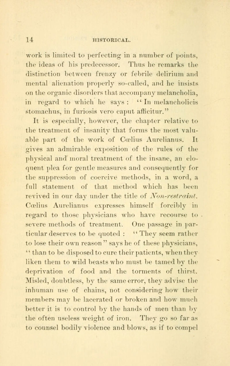 work is Limited to perfecting in a number of points, the ideas of his predecessor. Tims he remarks the distinction between frenzy or febrile delirium and mental alienation properly so-called, and he insists on the organic disorders that accompany melancholia, in regard to which he says : In melancholicis stoniachus, in furiosis vero caput afh'eitur. It is especially, however, the chapter relative to the treatment of insanity that forms the most valu- able part of the work of Coelius Aurelianus. It gives an admirable exposition of the rules of the physical and moral treatment of the insane, an elo- quent plea for gentle measures .and consequently for the suppression of coercive methods, in a word, a full statement of that method which has been revived in our day under the title of Non-restraint. Coelius Aurelianus expresses himself forcibly in regard to those physicians who have recourse i<» severe methods of treatment. One passage in par- ticular deserves to be quoted :  They seem rather to lose their own reason  says he of these physician-,  than to be disposed to cure their patients, when they liken them to wild beasts who must be tamed by the deprivation of food and the torments of thirst. Misled, doubtless, by the same error, they advise the inhuman use of chains, not considering how their members may be Lacerated or broken and bow much better it is to control by the hands of men than by the often useless weight of iron. They go so far as to counsel bodily violence and blows, as if to compel