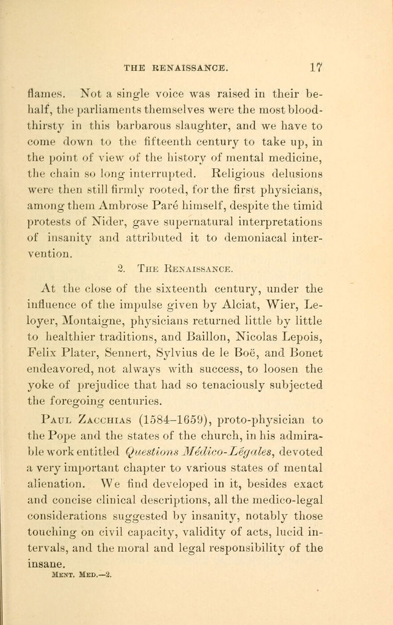 flames. Not a single voice was raised in their be- half, the parliaments themselves were the most blood- thirsty in this barbarous slaughter, and we have to come down to the fifteenth century to take up, in the point of view of the history of mental medicine, the chain so long interrupted. Religious delusions were then still firmly rooted, for the first physicians, among them Ambrose Pare himself, despite the timid protests of Nider, gave supernatural interpretations of insanity and attributed it to demoniacal inter- vention. 2. The Renaissance. At the close of the sixteenth century, under the influence of the impulse given by Alciat, Wier, Le- loyer, Montaigne, physicians returned little by little to healthier traditions, and Baillon, Nicolas Lepois, Felix Plater, Sennert, Sylvius de le Boe, and Bonet endeavored, not always with success, to loosen the yoke of prejudice that had so tenaciously subjected the foregoing centuries. Paul Zacchias (1584-1659), proto-physician to the Pope and the states of the church, in his admira- ble work entitled Questions yfedico-Leg ales, devoted a very important chapter to various states of mental alienation. We find developed in it, besides exact and concise clinical descriptions, all the medico-legal considerations suggested by insanity, notably those touching on civil capacity, validity of acts, lucid in- tervals, and the moral and legal responsibility of the insane. Mknt. Med.—2.