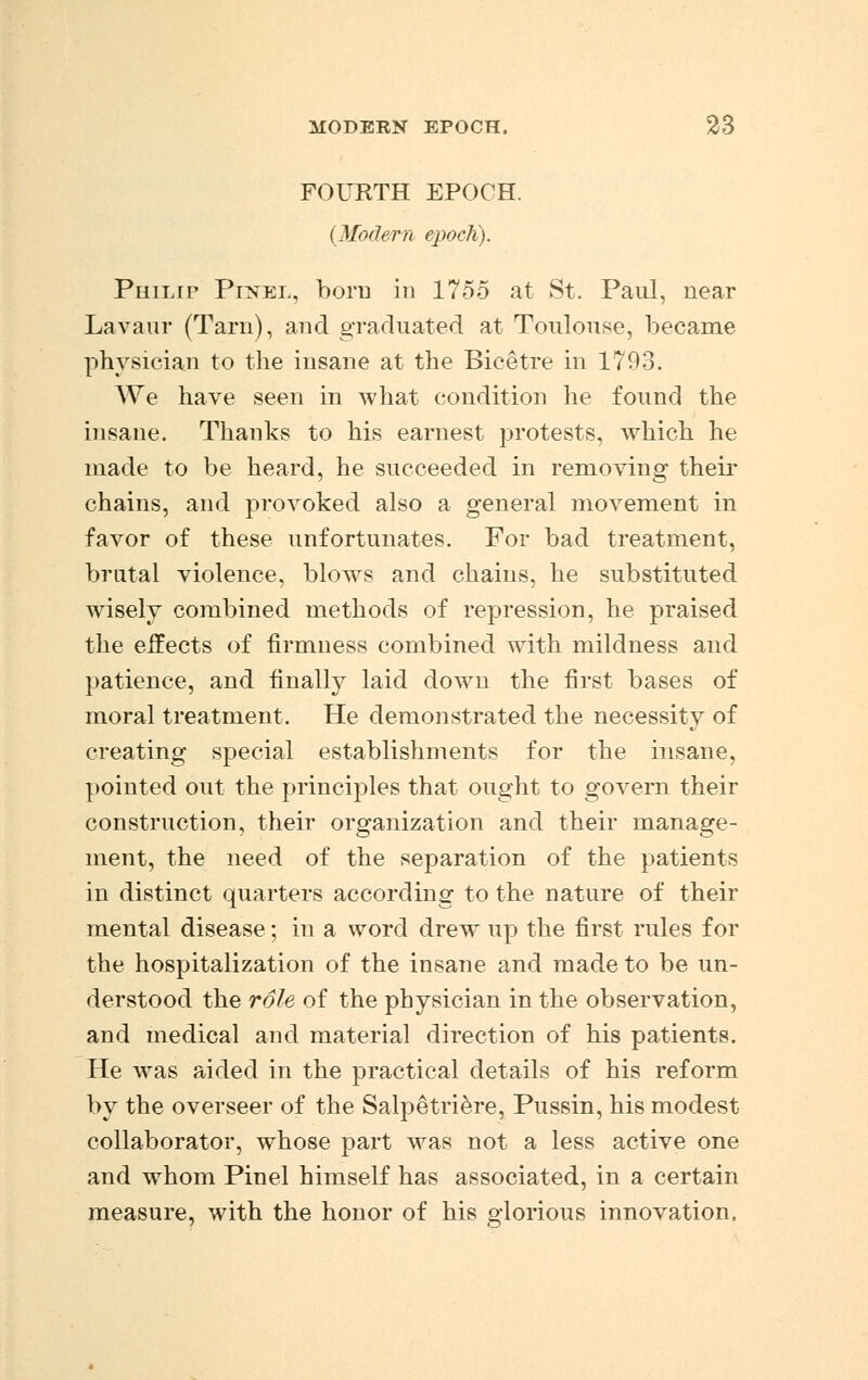 FOURTH EPOCH. (Modern epoch). Philip Pinel, born in 1755 at St. Paul, near Lav a u r (Tarn), and graduated at Toulouse, became physician to the insane at the Bicetre in 1793. We have seen in what condition he found the insane. Thanks to his earnest protests, which he made to be heard, he succeeded in removing their chains, and provoked also a general movement in favor of these unfortunates. For bad treatment, brutal violence, blows and chains, he substituted wisely combined methods of repression, he praised the effects of firmness combined with mildness and patience, and finally laid down the first bases of moral treatment. He demonstrated the necessity of creating special establishments for the insane, pointed out the principles that ought to govern their construction, their organization and their manage- ment, the need of the separation of the patients in distinct quarters according to the nature of their mental disease; in a word drew up the first rules for the hospitalization of the insane and made to be un- derstood the role of the physician in the observation, and medical and material direction of his patients. He was aided in the practical details of his reform by the overseer of the Salpetriere, Pussin, his modest collaborator, whose part was not a less active one and whom Pinel himself has associated, in a certain measure, with the honor of his glorious innovation,