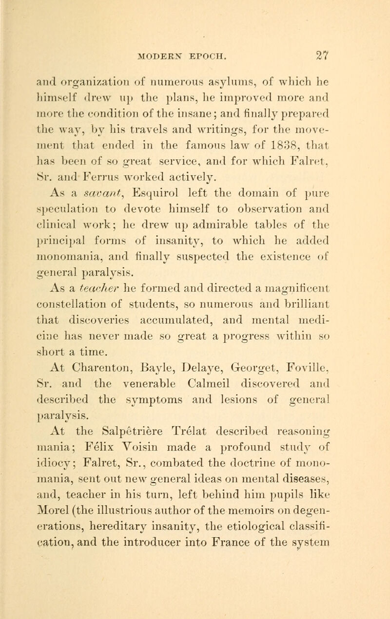 and organization of numerous asylums, of which he himself drew up the plans, he improved more and more the condition of the insane; and finally prepared the way, by his travels and writings, for the move- ment that ended in the famous law of 1838, that lias been of so great service, and for which Falret, Sr. and Ferrus worked actively. As a savant, Esquirol left the domain of pure speculation to devote himself to observation and clinical work; he drew up admirable tables of the principal forms of insanity, to which he added monomania, and finally suspected the existence of general paralysis. As a teacher he formed and directed a magnificent constellation of students, so numerous and brilliant that discoveries accumulated, and mental medi- cine has neve] made so great a progress within so short a time. At Charenton, Bayle, Delaye, Georget, Foville, Sr. and the venerable Calmeil discovered and described the symptoms and lesions of general paralysis. At the Salpetriere Trelat described reasoning mania; Felix Voisin made a profound study of idiocy; Falret, Sr., combated the doctrine of mono- mania, sent out new general ideas on mental diseases, and, teacher in his turn, left behind him pupils like Morel (the illustrious author of the memoirs on degen- erations, hereditary insanity, the etiological classifi- cation, and the introducer into France of the system