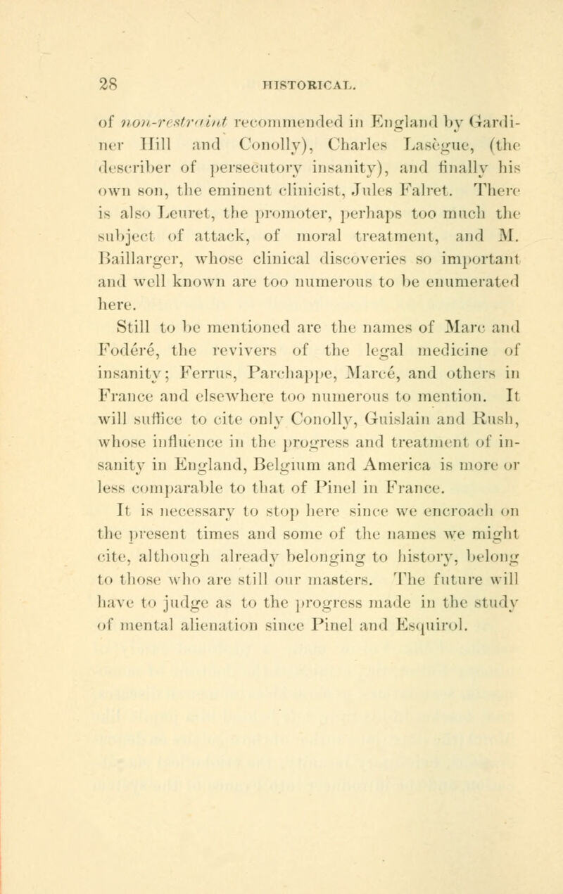 of non-restraint recommended in England by Gardi- ner Hill and Conolly), Charles Lasegue, (the describer of persecutory insanity), and finally his own son, the eminent clinicist, Jules Falret. There is also Leuret, the promote]-, perhaps too much the subject of attack, of moral treatment, and M. Baillarger, whose clinical discoveries so important and well known are too numerous to be enumerated here. Still to be mentioned are the names of Marc and Fodere, the revivers of the legal medicine of insanity: Ferrus, Parchappe, .Mane, and other- in France and elsewhere too numerous to mention. It will suffice to cite only Conolly, Guislain and Rush, whose influence in the progress and treatment of in- sanity in England, Belgium and America is more or less comparable to that of Pine] in France. It is necessary to stop here since we encroach on the present times and some of the names we mighl cite, although already belonging to history, belong to those who are still our masters. The future will have to judge as to the progress made in the Btudy of mental alienation since Pine] and Esquirol.