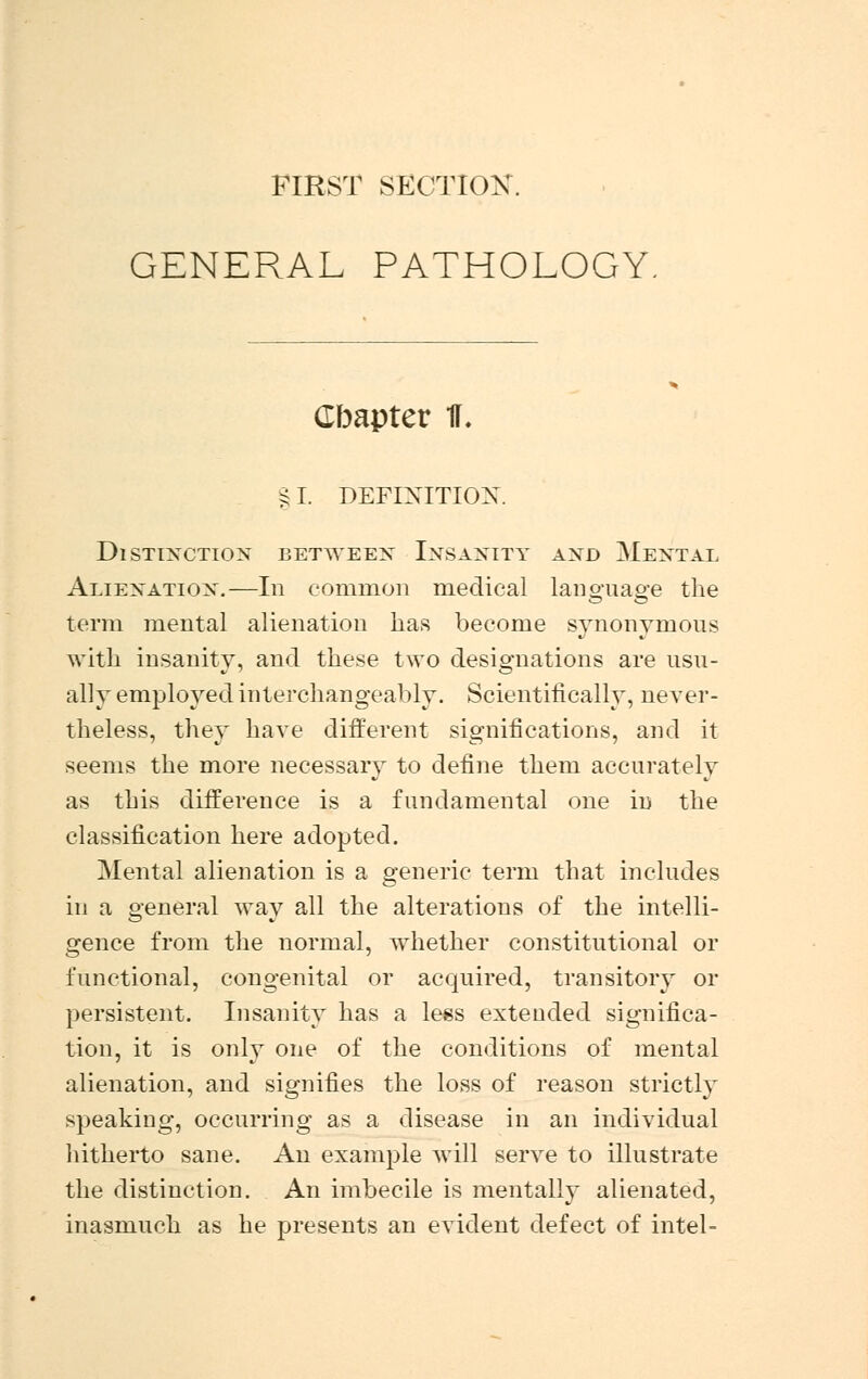 FIRST SECTION. GENERAL PATHOLOGY. Cbapter 1L §1. DEFINITION. Distinction between Insanity and Mental Alienation.—In common medical language the term mental alienation has become synonymous with insanity, and these two designations are usu- ally employed interchangeably. Scientifically, never- theless, they have different significations, and it seems the more necessary to define them accurately as this difference is a fundamental one in the classification here adopted. Mental alienation is a generic term that includes in a general way all the alterations of the intelli- gence from the normal, whether constitutional or functional, congenital or acquired, transitory or persistent. Insanity has a less extended significa- tion, it is only one of the conditions of mental alienation, and signifies the loss of reason strictly speaking, occurring as a disease in an individual hitherto sane. An example will serve to illustrate the distinction. An imbecile is mentally alienated, inasmuch as he presents an evident defect of intel-