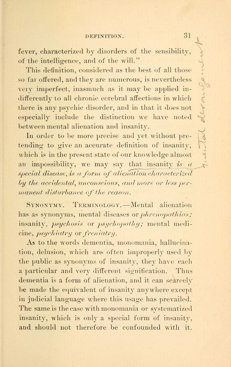 J XT' DEFINITION. 31 fever, characterized by disorders of the sensibility, of the intelligence, and of the will. This definition, considered as the best of all those so far offered, and they are numerous, is nevertheless very imperfect, inasmuch as it may be applied in- tlitferently to all chronic cerebral affections in which there is any psychic disorder, and in that it does not especially include the distinction we have noted ' 5 between mental alienation and insanity. In order to be more precise and yet without pre tending to give an accurate definition of insanity, which is in the present state of our knowledge almost an impossibility, we may say that insanity is a special disease, is a form of alienation characterized by the accidental, unconscious, ami more or less per- manent disturbance of the reason. Synonym y. Terminology.—Mental alienation has as synonyms, mental diseases or phrenopathias/ insanity, psychosis or psychopathy/ mental medi- cine, psychiatry or frenidtry. As to the words dementia, monomania, hallucina- tion, delusion, which are- often improperly used by the public as synonyms of insanity, they have each a particular and very different signification. Thus dementia is a form of alienation, and it can scarcely be made the equivalent of insanity anywhere except in judicial language where this usage has prevailed. The same is the case with monomania or systematized insanity, which is only a special form of insanity, and should not therefore be confounded with it.