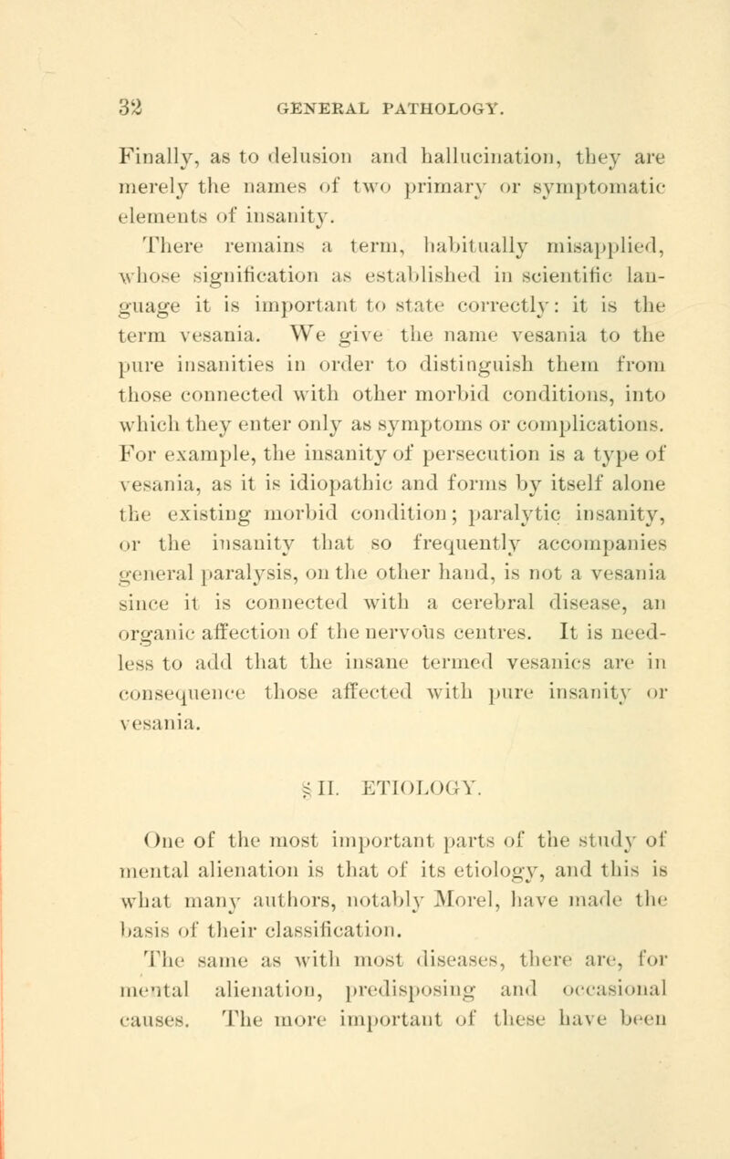 Finally, as to delusion and hallucination, they are merely the names of two primary or symptomatic elements of insanity. There remains a term, habitually misapplied, whose signification as established in scientific lan- guage it is important to state correctly: it is the term vesania. We give the name vesania to the pure insanities in order to distinguish them from those connected with other morbid conditions, into which they enter only as symptoms or complications. For example, the insanity of persecution is a type of vesania, as it is idiopathic and forms by itself alone the existing morbid condition; paralytic insanity, or the insanity that so frequently accompanies general paralysis, on the other hand, is not a vesania since it is connected with a cerebral disease, an organic affection of the nervous centres. It is need- less to add that the insane termed vesanics are in consequence those affected with pure insanity or vesania. ill. ETIOLOGY. One of the most important parts of the si inly of mental alienation is that of its etiology, and this is what many authors, notably .Morel, have made the l.asis of their classification. The same as with most diseases, there are, for mental alienation, predisposing ami occasional causes. The more important of these have been