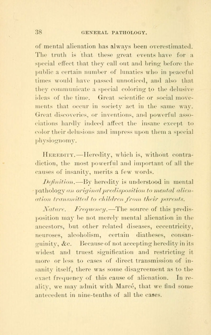 of* mental alienation lias always been overestimated. The truth is that these great events have for a special effect that they call out and bring before the public a certain number of lunatics who in peaceful times would have passed unnoticed, and also thai they communicate a special coloring to the delusive ideas of the time. (Jrcut scientific or social move- ments that occur in society act in the same way. Great discoveries, or inventions, and powerful asso- ciations hardly indeed affeel the insane except to color their delusions and impress upon them a special physiognomy. Heredity.—Heredity, which is, without contra- diction, the mosl powerful and important of all the causes of insanity, merits a few words. Definition,—By heredity is understood in mental pathology an original predisposition to mental alien- ation transmitted to childrenfrom their pa/rents. Nature. Frequency.—The source of this predis- position may be nol merely mental alienation in the ancestors, but other related diseases, eccentricity, neuroses, alcoholism, certain diatheses, consan- guinity, &c. Becauseofnol accepting heredity in its widest and truest signification and restricting il more or less to cases of direct transmission of in- sanity itself, there was some disagreement as to the exacl frequency of this cause of alienation. In re- ality, we may admit with Marc*'-, that we find some antecedent in nine-tenths of all the cases.