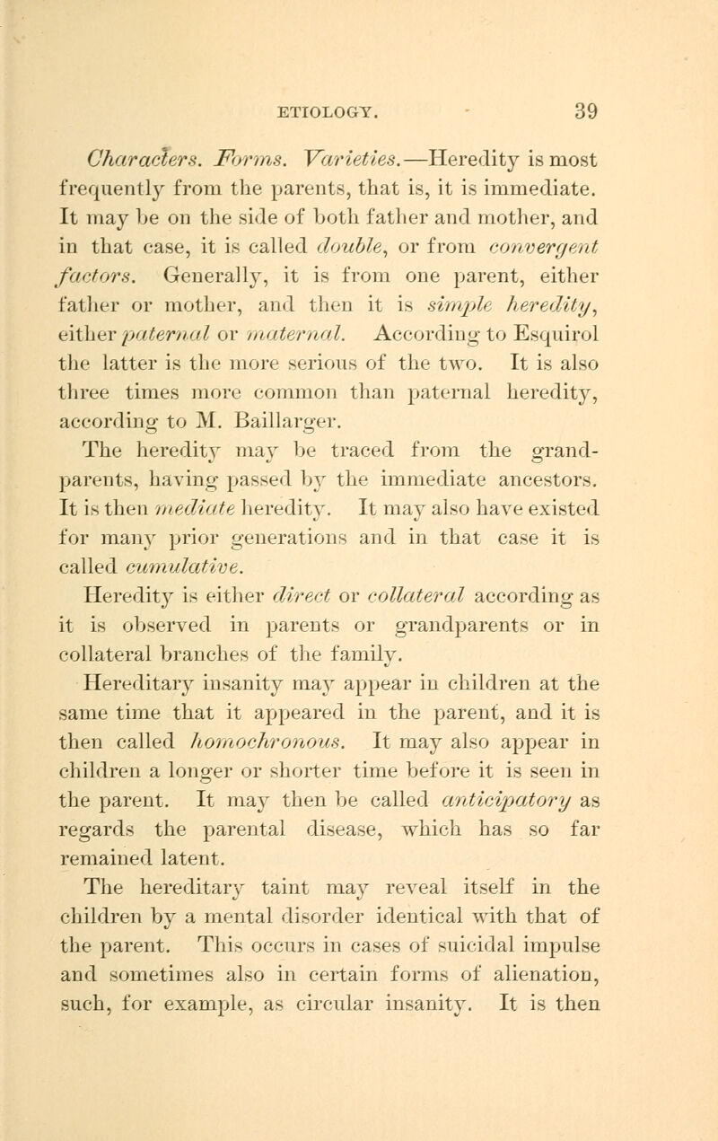 Characters. Forms. Varieties.—Heredity is most frequently from the parents, that is, it is immediate. It may he on the side of hoth father and mother, and in that case, it is called double, or from convergent factors. Generally, it is from one parent, either father or mother, and then it is simple heredity, either paternal or maternal. According to Esquirol the latter is the more serious of the two. It is also three times more common than paternal heredity, according to M. Baillarger. The heredity may be traced from the grand- parents, having passed by the immediate ancestors. It is then mediate heredity. It may also have existed for many prior generations and in that case it is called cumulative. Heredity is either direct or collateral according as it is observed in parents or grandparents or in collateral branches of the family. Hereditary insanity may appear in children at the same time that it appeared in the parent, and it is then called homochronous. It may also appear in children a longer or shorter time before it is seen in the parent. It may then be called anticipatory as regards the parental disease, which has so far remained latent. The hereditary taint may reveal itself in the children by a mental disorder identical with that of the parent. This occurs in cases of suicidal impulse and sometimes also in certain forms of alienation, such, for example, as circular insanity. It is then