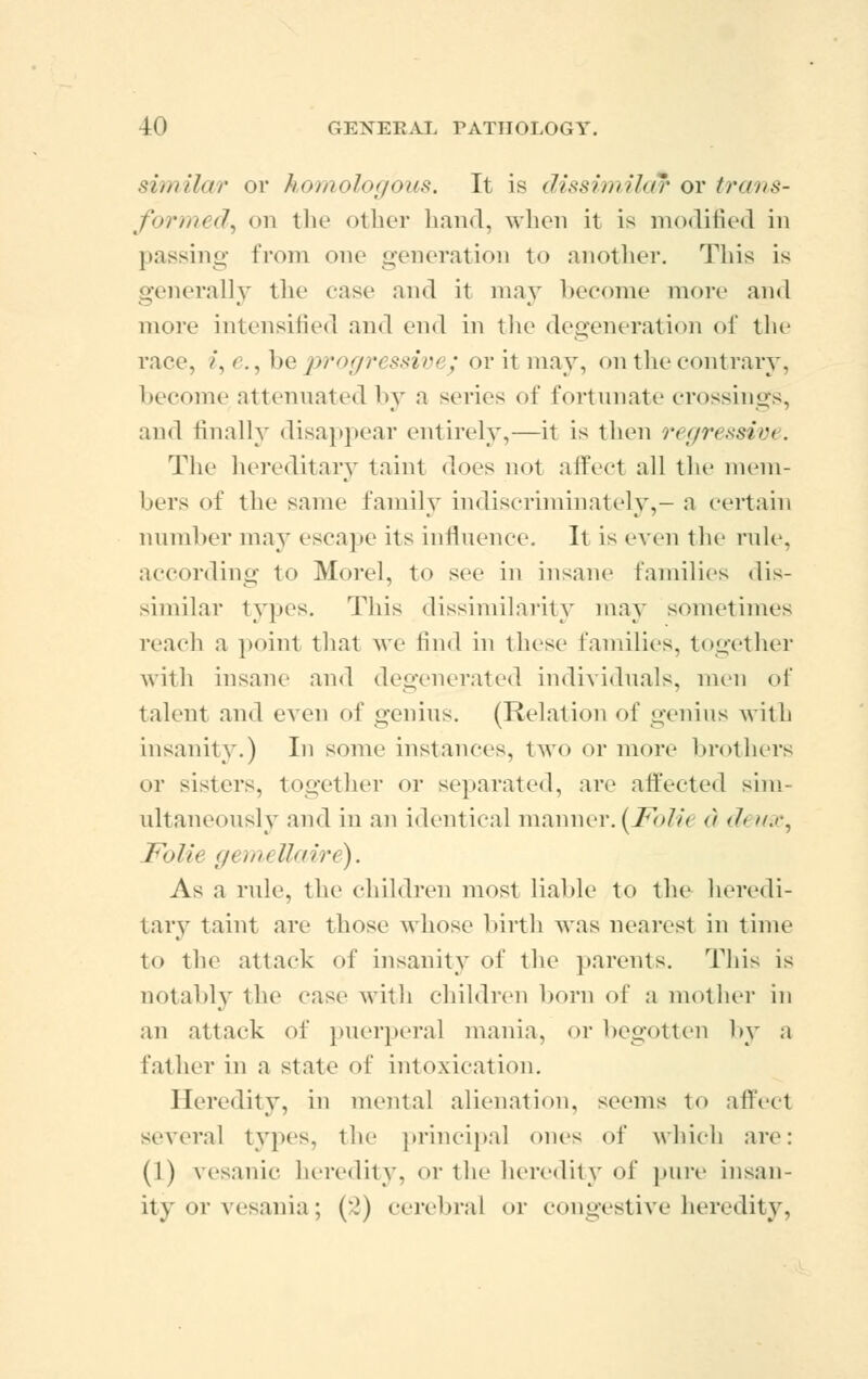 similar or homologous. It is dissimilar or trans- formed^ on tlic oilier hand, when it is modified in passing from one generation to another. This is generally the case and it may become more and more intensified and end in the degeneration of the race, /, e., be progressivi ; or it may, on the contrary. become attenuated by a series of fortunate crossings, and finally disappear entirely,—it is then regressive. The hereditary taint does not affect all the mem- bers of the same family indiscriminately,- a certain number may escape its influence. It is even the rule, according to Morel, to see in insane families dis- similar types. This dissimilarity may sometimes reach a point that we find in these families, together with insane and degenerated individuals, men of talent and even of genius. (Relation of genius with insanity.) In some instances, two or more brothers or sisters, together or separated, are affected sim- ultaneously and in an identical manner.(Folit d d( mc, Fblie genu llaire). As a rule, the children most liable to the heredi- tary taint an- those whose birth was nearest in time to the attack of insanity of the parents. 1 nis is notably the case with children born of a mother in an attack of puerperal mania, or begotten by a father in a state of intoxication. Heredity, in mental alienation, seems to affect several types, the principal ones of which are: (1) vesanic heredity, or the heredity of pure insan- ity or vesania; (2) cerebral or congestive heredity,