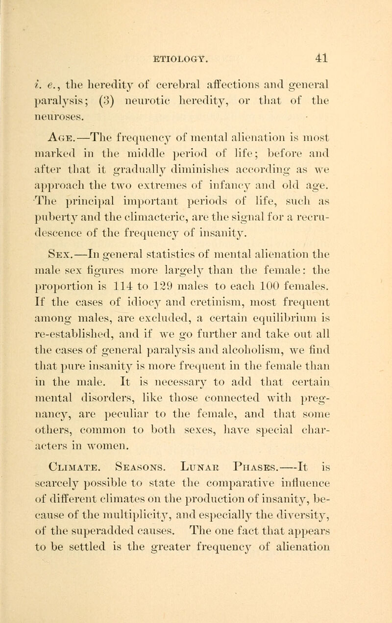 i. e., the heredity of cerebral affections and general paralysis; (3) neurotic heredity, or that of the neuroses. Age.—The frequency of mental alienation is most marked in the middle period of life; before and after that it gradually diminishes according as we approach the two extremes of infancy and old age. •The principal important periods of life, such as puberty and the climacteric, are the signal for a recru- descence of the frequency of insanity. Sex.—In general statistics of mental alienation the male sex figures more largely than the female: the proportion is 114 to 129 males to each 100 females. If the cases of idiocy and cretinism, most frequent among males, are excluded, a certain equilibrium is re-established, and if we go further and take out all the cases of general paralysis and alcoholism, we find that pure insanity is more frequent in the female than in the male. It is necessary to add that certain mental disorders, like those connected with preg- nancy, are peculiar to the female, and that some others, common to both sexes, have special char- acters in women. Climate. Seasons. Lunar Phases.-—It is scarcely possible to state the comparative influence of different climates on the production of insanity, be- cause of the multiplicity, and especially the diversity, of the superadded causes. The one fact that appears to be settled is the greater frequency of alienation