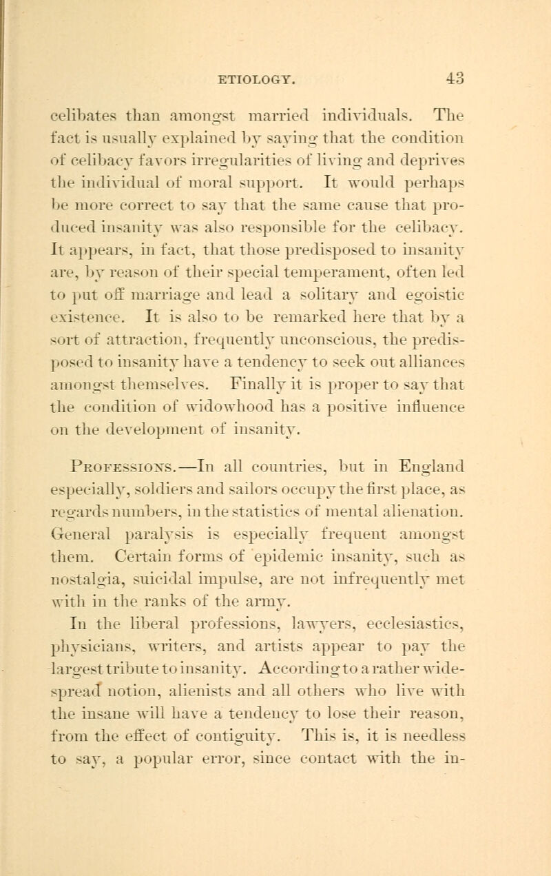 celibates than amongst married individuals. The fact is usually explained by saying that the condition of celibacy favors irregularities of living and deprives the individual of moral support. It would perhaps be more correct to say that the same cause that pro- duced insanity was als< > responsible for the celibacy. It appears, in fact, that those predisposed to insanity are, by reason of their special temperament, often led to put off marriage and lead a solitary and egoistic existence. It is also to be remarked here that by a sort of attraction, frequently unconscious, the predis- posed to insanity have a tendency to seek out alliances amongst themselves. Finally it is proper to say that the condition of widowhood has a positive influence on the development of insanity. Professions.—In all countries, but in England especially, soldiers and sailors occupy the first place, as regards numbers, in the statistics of mental alienation. General paralysis is especially frequent amongst them. Certain forms of epidemic insanity, such as nostalgia, suicidal impulse, are not infrequently met with in the ranks of the army. In the liberal professions, lawyers, ecclesiastics, physicians, writers, and artists appear to pay the largest tribute to insanity. Accordingto a rather wide- spread notion, alienists and all others who live with the insane will have a tendency to lose their reason, from the effect of contiguity. This is, it is needless to say, a popular error, since contact with the in-