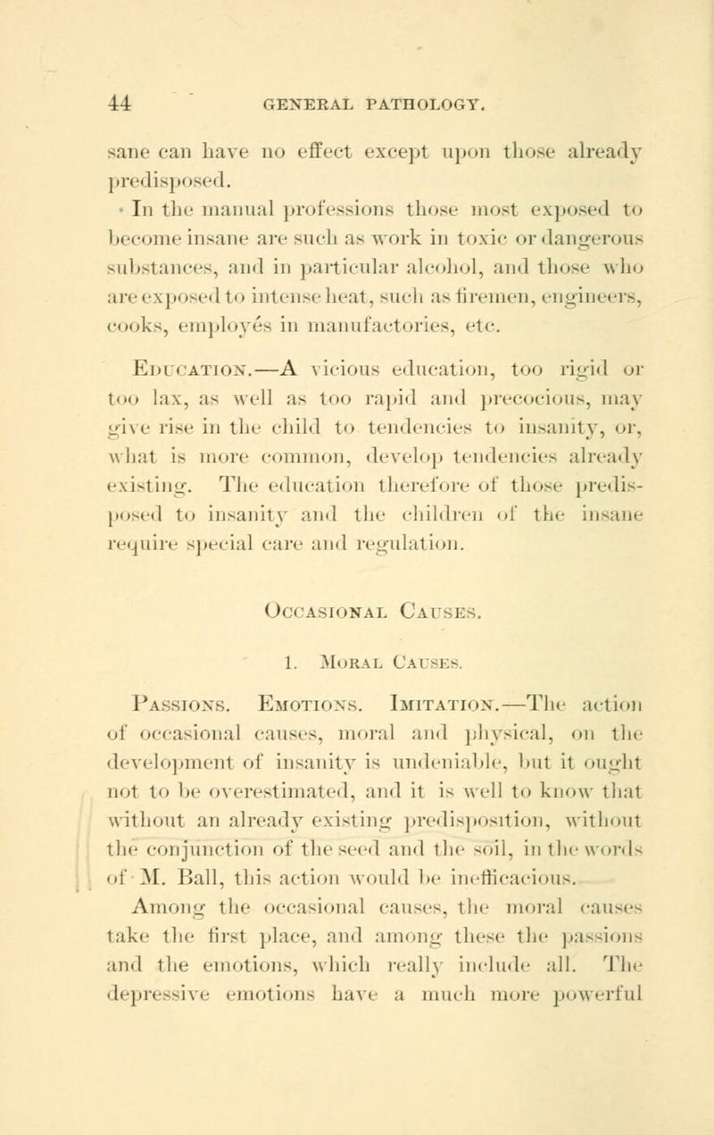 sane cum have do effect except upon those already predisposed. • In the manual professions those most exposed to become insane are such as work in toxic or dangerous substances, and in particular alcohol, and those who are exposed to intense heat, such as firemen, engineers, cooks, employes in manufactories, etc. Education.—A vicious education, too rigid or too lax, as well as too rapid and precocious, may give rise in the child to tendencies to insanity, or, what is more common, develop tendencies already existing. The education therefore of those predis- posed to insanity and the children of the insane require special care and regulation. Occasional Causes. 1. Moral Cai -1 - Passions. Emotions. Imitation.—The act inn of occasional causes, moral and physical, on the development of insanity is undeniable, but it ought not to be overestimated, and it is well to know that without an already existing predisposition, withoul the conjunction of the seed and the soil, in the words • if M. Ball, this action would be inefficacious. Among the occasional causes, the moral causes take the first place, and among these the passions and the emotions, which really include all. The depressive emotions have a much more powerful