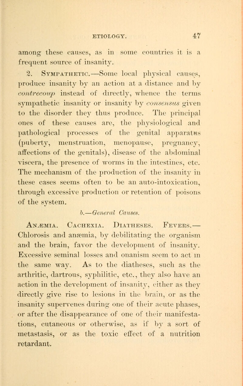 among these causes, as in some countries it is a frequent source of insanity. 2. Sympathetic.—Some local physical causes, produce insanity by an action at a distance and by contrecoup instead of directly, whence the terms sympathetic insanity or insanity by consensus given to the disorder they thus produce. The principal ones of these causes are, the physiological and pathological processes of the genital apparatus (puberty, menstruation, menopause, pregnancy, affections of the genitals), disease of the abdominal viscera, the presence of worms in the intestines, etc. The mechanism of the production of the insanity in these cases seems often to be an auto-intoxication, through excessive production or retention of poisons of the system. b.—General Causes. Anjemia. Cachexia. Diatheses. Fevees.— Chlorosis and anaemia, by debilitating the organism and the brain, favor the development of insanity. Excessive seminal losses and onanism seem to act m the same way. As to the diatheses, such as the arthritic, dartrous, syphilitic, etc., they also have an action in the development of insanity, cither as they directly give rise to lesions in the brain, or as the insanity supervenes during one of their acute phases, or after the disappearance of one of their manifesta- tions, cutaneous or otherwise, as if by a sort of metastasis, or as the toxic effect of a nutrition retardant.