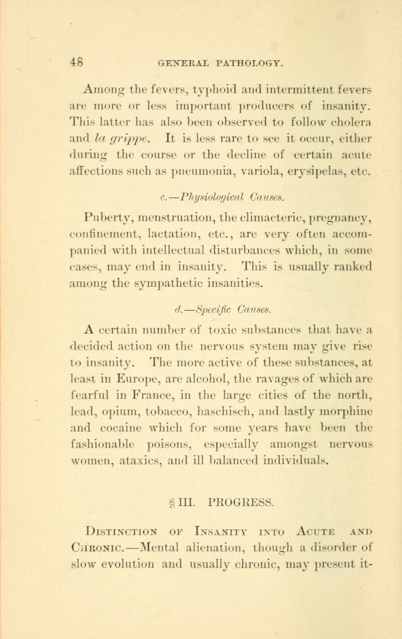 Among the fevers, typhoid and intermittent fevers are more or less important producers of insanity. This latter has also been observed to follow cholera and la grippe. It is less rare to see it occur, either during the course or the decline of certain acute affections such as pneumonia, variola, erysipelas, etc. e. —J 7> yswlogicaX C '< i im 8. Puberty, menstruation, the climacteric, pregnancy, confinement, lactation, etc., are very often accom- panied with intellectual disturbances which, in some cases, may end in insanity. This is usually ranked among the sympathetic insanities. ft. ^jxcijir Cms,*. A certain number of toxic substances that have a decided action on the nervous system may give tm to insanity. The more active of these substances, at least in Europe, are alcohol, the ravages of which are (earful in France, in the large cities of the north, lead, opium, tobacco, haschisch, and lastly morphine and cocaine which for some years have been the fashionable poisons, especially amongst nervous women, ataxics, and ill balanced individuals. ? III. PROGRESS Distinction of Insanity into Acute and Cjironic.—Mental alienation, though a disorder of slow evolution and usually chronic, may present it-