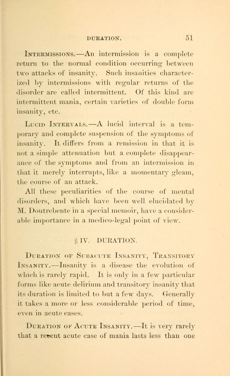 Intermissions.—An intermission is a complete return to the normal condition occurring between two attacks of insanity. Such insanities character- ized by intermissions with regular returns of the disorder are called intermittent. Of this kind are intermittent mania, certain varieties of double form insanity, etc. Lucid Intervals.—A lucid interval is a tem- porary and complete suspension of the symptoms of insanity. It differs from a remission in that it is not a simple attenuation but a complete disappear- ance of the symptoms and from an intermission in that it merely interrupts, like a momentary gleam, the course of an attack. All these peculiarities of the course of mental disorders, and which have been well elucidated by M. Doutrebente in a special memoir, have a consider- able importance in a medico-legal point of view. § IV. DURATION. Duration of Subacute Insanity, Transitory Insanity.—Insanity is a disease the evolution of which is rarely rapid. It is only in a few particular forms like acute delirium and transitory insanity that its duration is limited to but a few days. Generally it takes a more or less considerable period of time, even in acute cases. Duration of Acute Insanity.—It is very rarely that a reeent acute case of mania lasts less than one