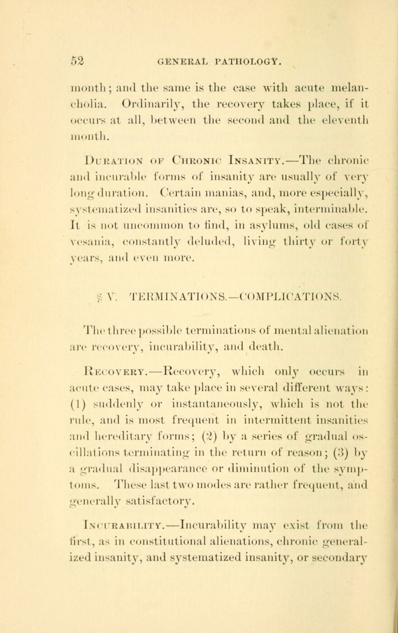 month; and the same is the case with acute melan- cholia. Ordinarily, the recovery takes place, if it occurs at all, between the second and the eleventh month. Duration of Chronic Insanity.—The chronic and incurable forms of insanity are usually of very long duration. Certain manias, and, more especially, systematized insanities are, so to speak, interminable. It is not uncommon to find, in asylums, old eases of vesania, constantly deluded, living thirty or l'ori\ pears, and even more. ; V. TERMINATIONS.—COMPLICATIONS. The t liree possible terminations of mental alienal ion are recovery, incurability, and death. Recovery. — Recovery, which only occurs in acute cases, may take place in several different ways: (1) suddenly or instantaneously, which is not the rnle. and is most frequent in intermittent insanities and hereditary Conns; (•*) by a series of gradual os- cillations terminating in the return of reason; (3) by a gradual disappearance or diminution of the symp- toms. These last two modes are rather frequent, and generally sat isfactory. Incurability.—Incurability may exist from the first, as in constitutional alienations, chronic general- ized insanity, and systematized insanity, or secondary