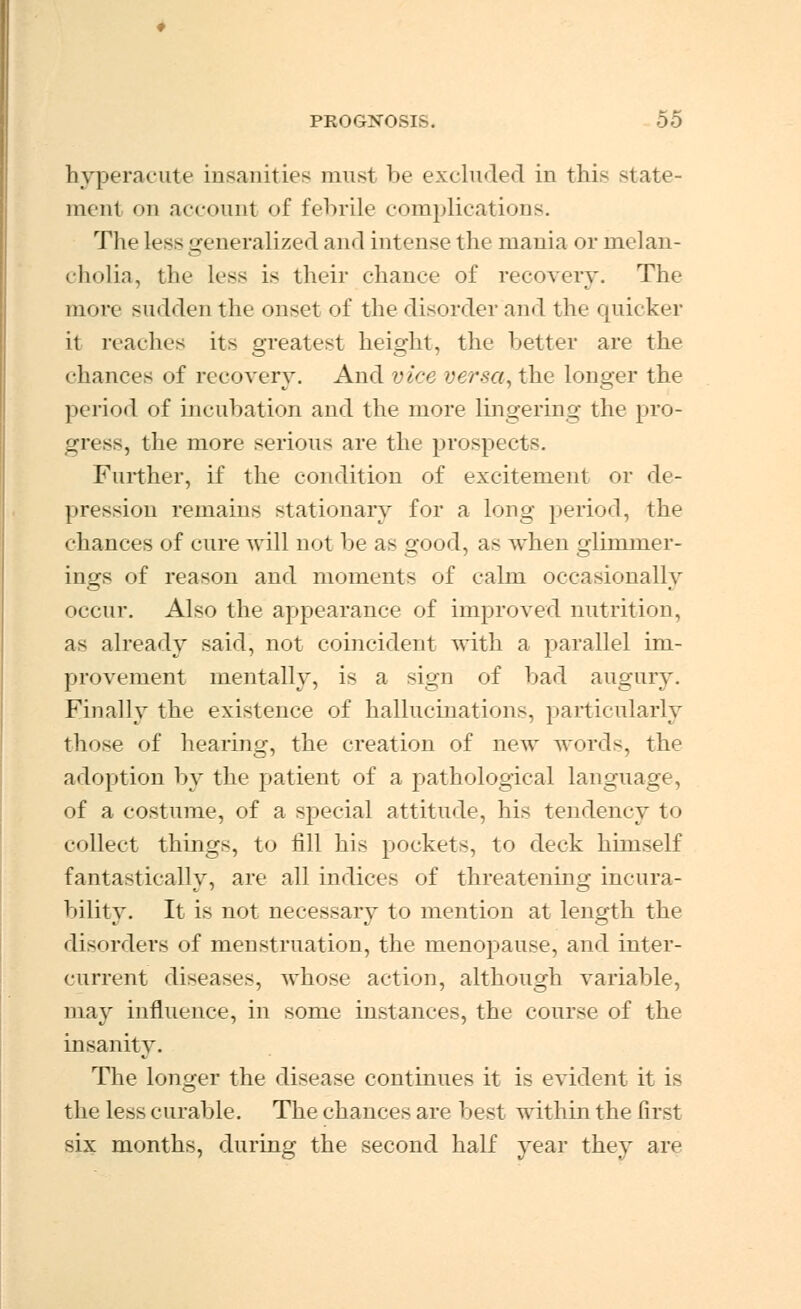 hyperacute insanities must be excluded in this state- ment on account of febrile complications. The less generalized and intense the mania or melan- cholia, the less is their chance of recovery. The more sudden the onset of the disorder and the quicker it reaches its greatest height, the better are the chances of recovery. And vice versa, the longer the period of incubation and the more lingering the pro- gress, the more serious are the prospects. Further, if the condition of excitement or de- pression remains stationary for a long period, the chances of cure will not be as good, as when glimmer- ings of reason and moments of calm occasionally occur. Also the appearance of improved nutrition, as already said, not coincident with a parallel im- provement mentally, is a sign of bad augury. Finally the existence of hallucinations, particularly those of hearing, the creation of new words, the adoption by the patient of a pathological language, of a costume, of a special attitude, his tendency to collect things, to fill his pockets, to deck himself fantasticallv, are all indices of threatening incura- bility. It is not necessary to mention at length the disorders of menstruation, the menopause, and inter- current diseases, whose action, although variable, may influence, in some instances, the course of the insanity. The longer the disease continues it is evident it is the less curable. The chances are best within the first six months, during the second half year they are