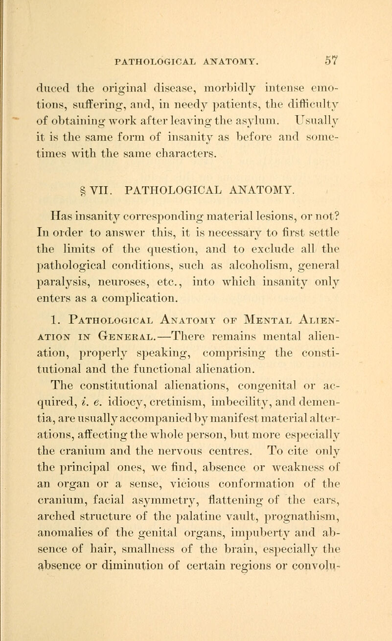 duced the original disease, morbidly intense emo- tions, suffering, and, in needy patients, the difficulty of obtaining work after leaving the asylum. Usually it is the same form of insanity as before and some- times Avith the same characters. §VII. PATHOLOGICAL ANATOMY. Has insanity corresponding material lesions, or not? In order to answer this, it is necessary to first settle the limits of the question, and to exclude all the pathological conditions, such as alcoholism, general paralysis, neuroses, etc., into which insanity only enters as a complication. 1. Pathological Anatomy of Mental Alien- ation in General.—There remains mental alien- ation, properly speaking, comprising the consti- tutional and the functional alienation. The constitutional alienations, congenital or ac- quired, i. e. idiocy, cretinism, imbecility, and demen- tia, are usually accompanied by manifest material alter- ations, aifecting the whole person, but more especially the cranium and the nervous centres. To cite only the principal ones, we find, absence or weakness of an organ or a sense, vicious conformation of the cranium, facial asymmetry, flattening of the ears, arched structure of the palatine vault, prognathism, anomalies of the genital organs, impuberty and ab- sence of hair, smallness of the brain, especially the absence or diminution of certain regions or convolu-