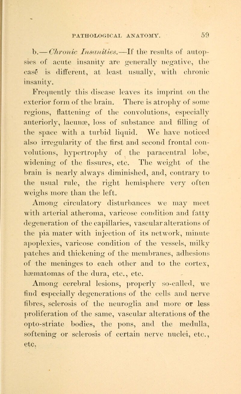 b.— Chronic Insanities.—If the results of autop- sies of acute insanity are generally negative, the ease is different, at least usually, with chronic insanity. Frequently this disease leaves its imprint on the exterior form of the brain. There is atrophy of some regions, flattening of the convolutions, especially anteriorly, lacunae, loss of substance and filling of the spaee with a turbid liquid. We have noticed also irregularity of the first and second frontal con- volutions, hypertrophy of the paracentral lobe, widening of the fissures, etc. The weight of the brain is nearly always diminished, and, contrary to the usual rule, the right hemisphere very often weighs more than the left. Among circulatory disturbances we may meet with arterial atheroma, varicose condition and fatty degeneration of the capillaries, vascular alterations of the pia mater with injection of its network, minute apoplexies, varicose condition of the vessels, milky patches and thickening of the membranes, adhesions of the meninges to each other and to the cortex, hematomas of the dura, etc., etc. Among cerebral lesions, properly so-called, we find especially degenerations of the cells and nerve fibres, sclerosis of the neuroglia and more or less proliferation of the same, vascular alterations of the opto-striate bodies, the pons, and the medulla, softening or sclerosis of certain nerve nuclei, etc., etc.