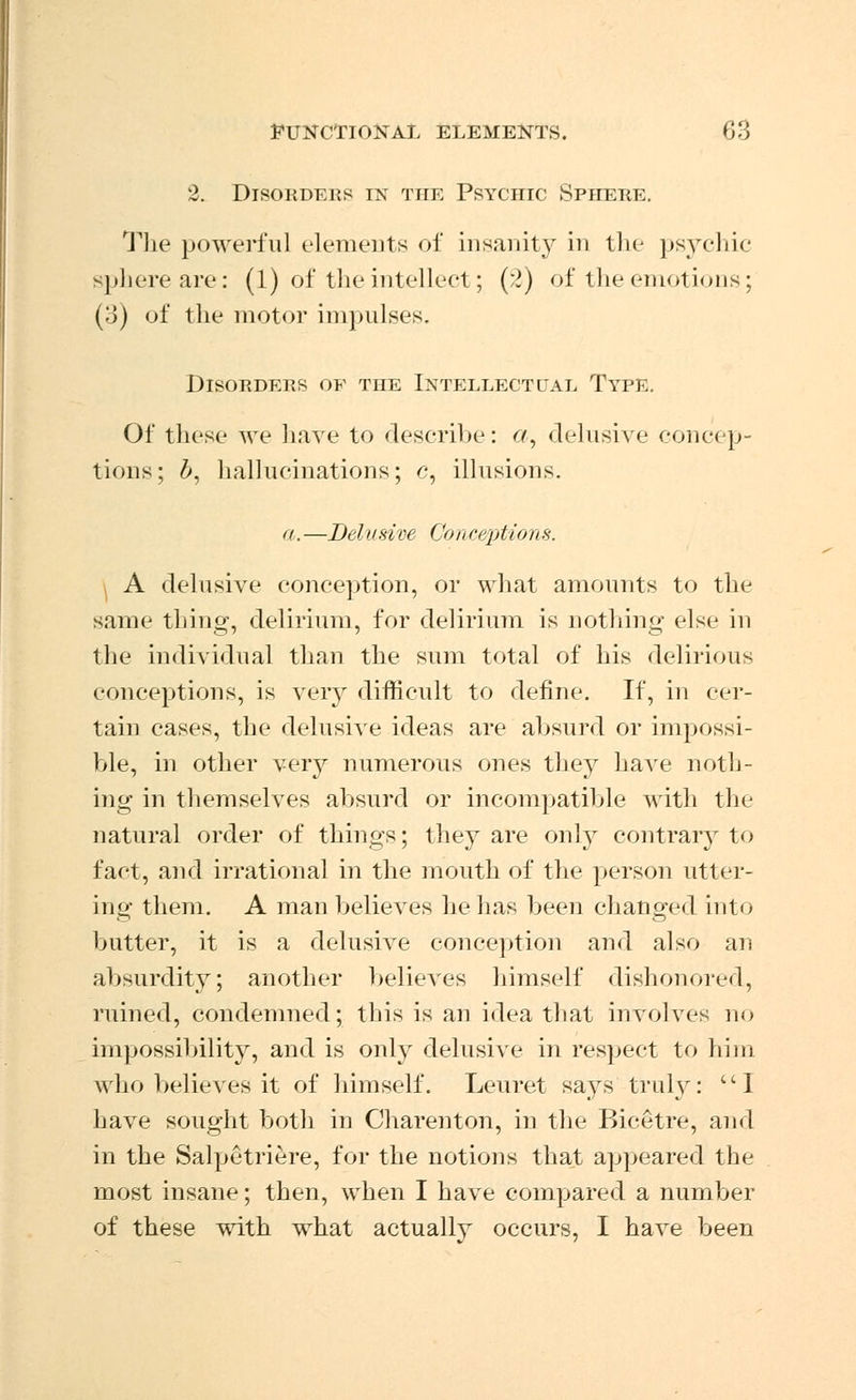 2. Disorders en the Psychic Sphere. The powerful elements of insanity in the psychic Bphereare: (1) of the intellect; (2) of the emotions; (3) of the motor impulses. Disohdeus of the Intellect cat Type. Of these we have to describe: a, delusive concep- tions; b, hallucinations; c, illusions. a.—Delusive Conc&ptions. A delusive conception, or what amounts to the same thing, delirium, for delirium is nothing else in the individual than the sum total of his delirious conceptions, is very difficult to define. If, in cer- tain cases, the delusive ideas are absurd or impossi- ble, in other very numerous ones they have noth- ing in themselves absurd or incompatible with the natural order of things; they are only contrary to fact, and irrational in the mouth of the person utter- ing them. A man believes he has been changed into butter, it is a delusive conception and also an absurdity; another believes himself dishonored, ruined, condemned; this is an idea that involves no impossibility, and is only delusive in respect to him who believes it of himself. Leuret sa}rs truly: 1 have sought both in Charenton, in the Bicetre, and in the Salpetriere, for the notions that appeared the most insane; then, when I have compared a number of these with what actually occurs, I have been