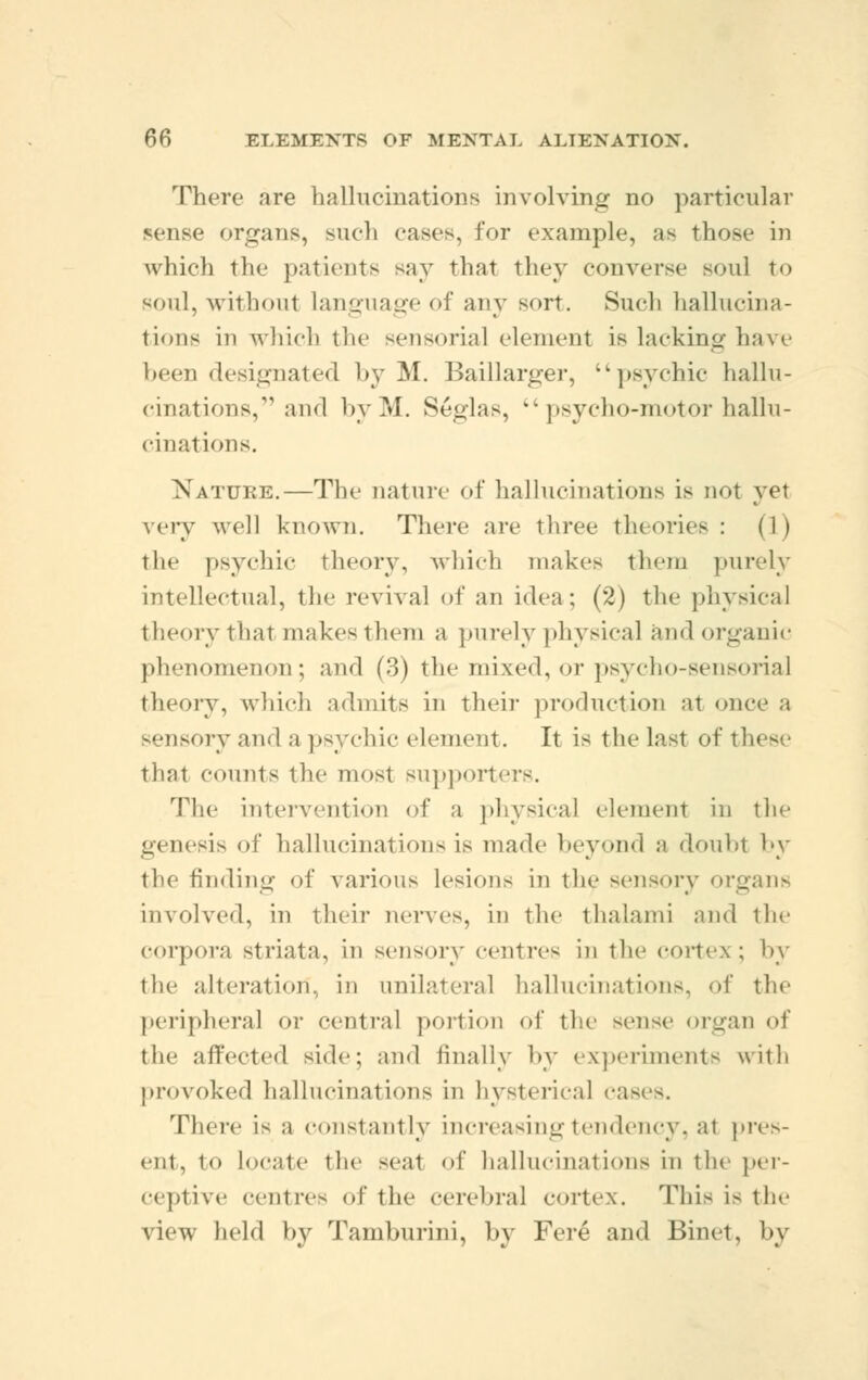 There are hallucinations involving no particular sense organs, such cases, for example, as thos.- in which the patients say that they converse soul to soul, without language of any sort. Such hallucina- tions in which the sensorial element is lacking have been designated by M. Baillarger, ''psychic hallu- cinations, and byM. Seglas, psycho-motor hallu- cinations. Xatuke.—The nature of hallucinations is not yet very well known. There arc three theories : (1) the psychic theory, which makes diem purely intellectual, the revival of an idea; (2) the physical theory that makes them a purely physical and organic phenomenon; and (:)) the mixed, or psycho-sensorial theory, which admits in their production at once a sensory and a psychic element. It is the last of these that counts the most supporters. The intervention of a physical clement in tie' genesis of hallucinations is made beyond a doubt by the finding of various lesions in tie- sensory organs involved, in their nerves, in the thalami and the corpora Striata, in sensory cciitres iii the cortex ; by the alteration, in unilateral hallucinations, of the peripheral or central portion of the sense organ of the affected side; and finally by experiments with provoked hallucinations in hysterical fa- There is a constantly increasing tendency, al pres- ent, to locate the -eat of hallucinations in the per- ceptive centres of the cerebral cortex. This is the view held by Tamburini, by Fere and Binet, by