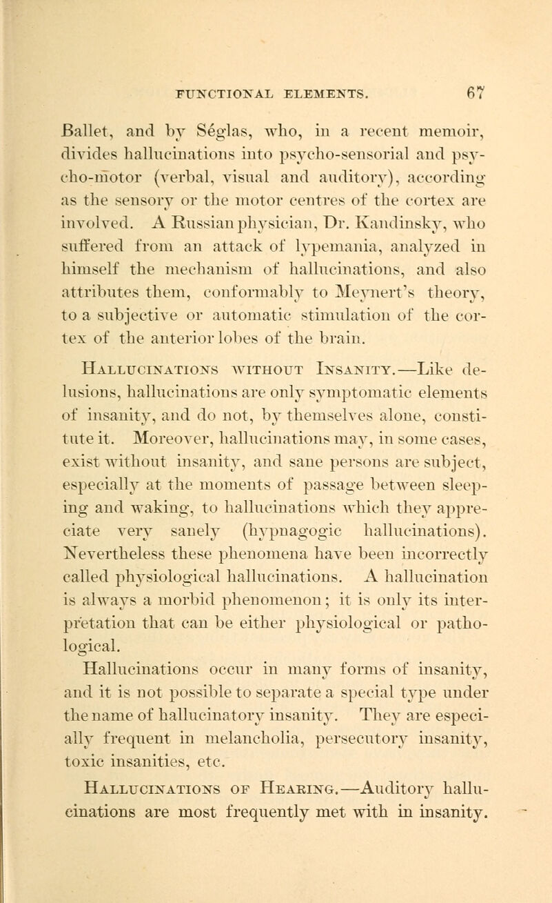 Ballet, and by Seglas, who, in a recent memoir, divides hallucinations into psyeho-sensorial and psy- cho-motor (verbal, visual and auditory), according as the sensory or the motor centres of the cortex are involved. A Russian physician, Dr. Kandinsky, who suffered from an attack of lypemania, analyzed in himself the mechanism of hallucinations, and also attributes them, conformably to Meynert's theory, to a subjective or automatic stimulation of the cor- tex of the anterior lobes of the brain. Hallucinations without Insanity.—Like de- lusions, hallucinations are only symptomatic elements of insanity, and do not, by themselves alone, consti- tute it. Moreover, hallucinations may, in some cases, exist without insanity, and sane persons are subject, especially at the moments of passage between sleep- ing and waking, to hallucinations which they appre- ciate very sanely (hypnagogic hallucinations). Nevertheless these phenomena have been incorrectly called physiological hallucinations. A hallucination is always a morbid phenomenon; it is only its inter- pretation that can be either physiological or patho- logical. Hallucinations occur in many forms of insanity, and it is not possible to separate a special type under the name of hallucinatory insanity. They are especi- ally frequent in melancholia, persecutory insanity, toxic insanities, etc. Hallucinations of Hearing.—Auditory hallu- cinations are most frequently met with in insanity.