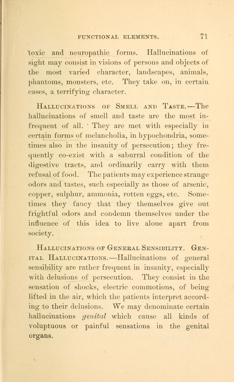 toxic and neuropathic forms. Hallucinations of sight may consist in visions of persons and objects of the most varied character, landscapes, animals, phantoms, monsters, etc. They take on, in certain cases, a terrifying character. Hallucinations of Smell and Taste.—The hallucinations of smell and taste are the most in- frequent of all. They are met with especially in certain forms of melancholia, in hypochondria, some- times also in the insanity of persecution; they fre- quently co-exist with a saburral condition of the digestive tracts, and ordinarily carry with them refusal of food. The patients may experience strange odors and tastes, such especially as those of arsenic, copper, sulphur, ammonia, rotten eggs, etc. Some- times they fancy that they themselves give out frightful odors and condemn themselves under the influence of this idea to live alone apart from society. Hallucinations of General Sensibility. Gen- ital Hallucinations.—Hallucinations of general sensibility are rather frequent in insanity, especially with delusions of persecution. They consist in the sensation of shocks, electric commotions, of being- lifted in the air, which the patients interpret accord- ing to their delusions. We may denominate certain hallucinations genital which cause all kinds of voluptuous or painful sensations in the genital organs.