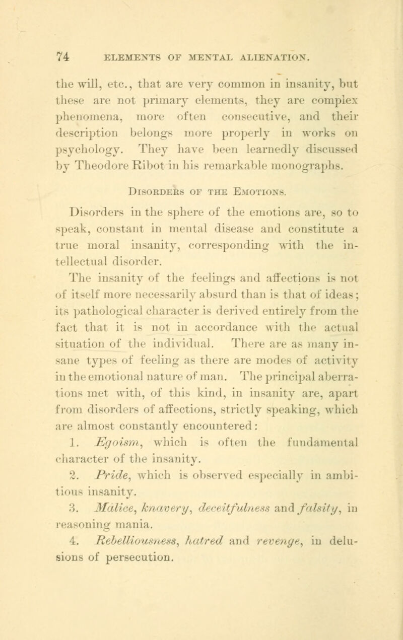 the will, etc., that are very common in insanity, but these are not primary elements, they are complex phenomena, more often consecutive, and their ription belongs more properly in works on psychology. They have been learnedly discussed by TheodoreRibot in his remarkable monograp] Disorder* of the Emotions. Disorders in tin- sphere of the emotions are, bo to speak, tant in mental disease and constitute a true moral insanity, corresponding with the in- tellectual disorder. The insanity of the feelings and affections i> not of itself more necessarily absurd than is that of id its pathological character i- derived entirely from the fact that it is not in accordance with the actual situation of the individual. There are as many in- sane types of feeling a- there are modes of activity in the emotional nature of man. The principal abei ra- tions met with, of this kind, in insanity are, apart from disorders of affections, strictly speaking, which are almosl constantly encountered : ]. Egoism, which i< often the fundamental character of the insanity. .. Pride, which is observed especially in ambi- tion- insanity. :;. .1/ iliee, knavi ry. Isity, in oning mania. 4. Rebelliousness, hatred and revenge, in delu- sions of persecution.