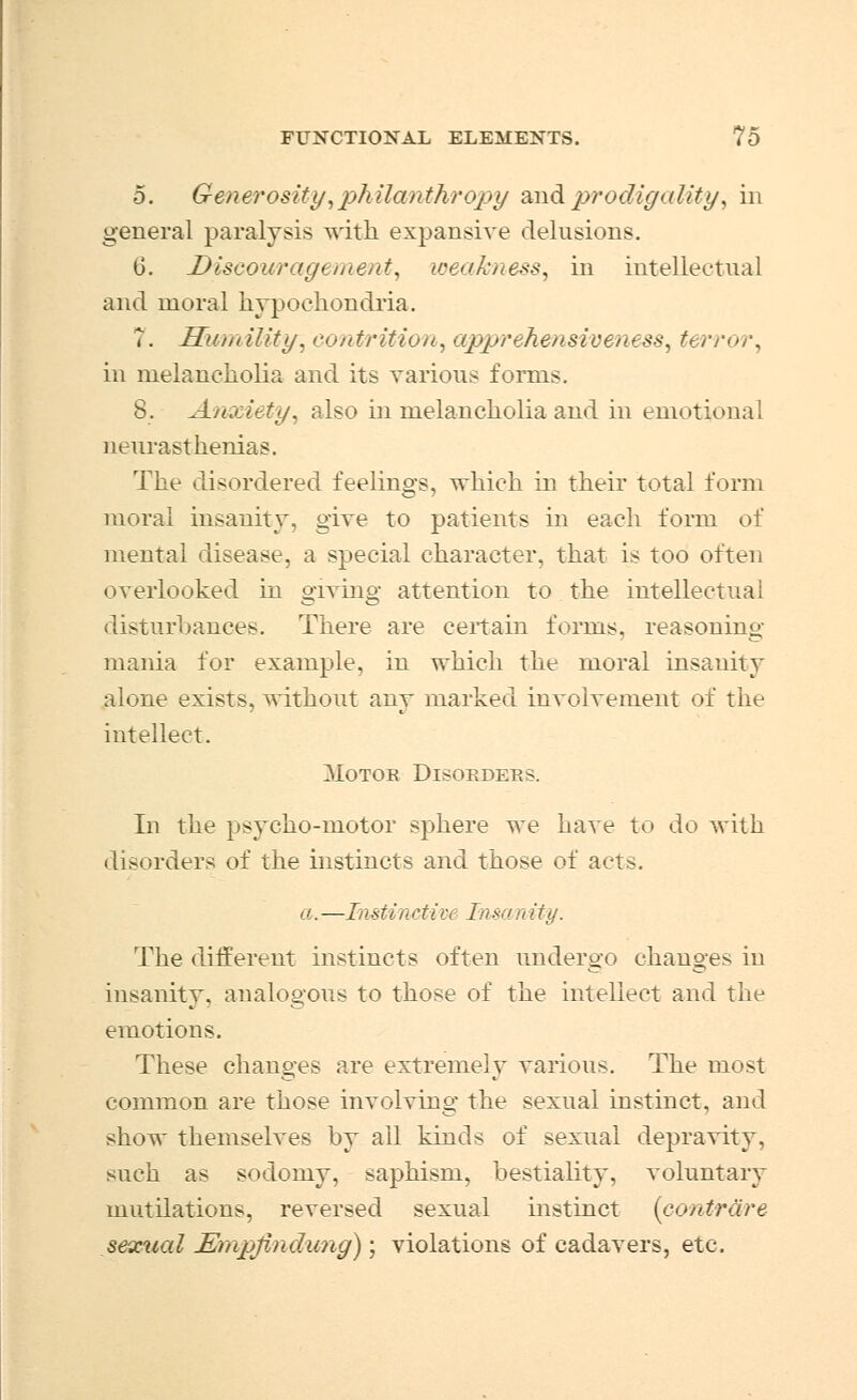 5. Generosity,philanthropy and prodigality, in general paralysis with expansive delusions. (3. Discouragement, weakness, in intellectual and moral hypochondria. T. Humility, contrition, apprehensiveness, terror, in melancholia and its various forms. 8. Anxiety, also in melancholia and in emotional neurasthenias. The disordered feelings, which in their total form moral insanity, give to patients in each form of mental disease, a special character, that is too often overlooked in giving attention to the intellectual disturbances. There are certain forms, reasoning mania for example, in which the moral insanity alone exists, without any marked involvement of the intellect. Motob Disorders. In the psycho-motor sphere we have to do with disorders of the instincts and those of acts. a.—Instinctive Insanity. The different instincts often undergo changes in insanity, analogous to those of the intellect and the emotions. These changes are extremely various. The most common are those involving the sexual instinct, and show themselves by ail kinds of sexual depravity, such as sodomy, saphism, bestiality, voluntary mutilations, reversed sexual instinct (contrare sexual Empftndung); violations of cadavers, etc.