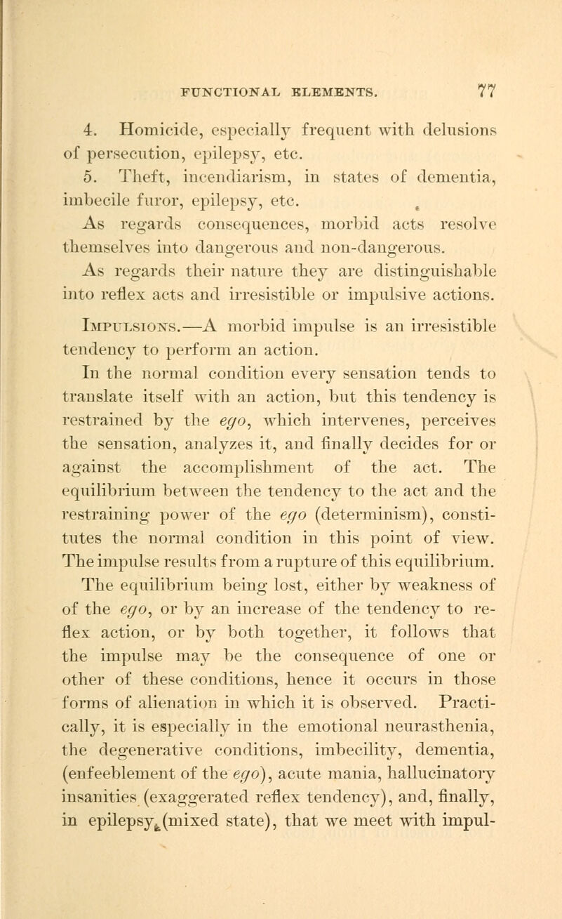 4. Homicide, especially frequent with delusions of persecution, epilepsy, etc. 5. Theft, incendiarism, in states of dementia, imbecile furor, epilepsy, etc. As regards consequences, morbid acts resolve themselves into dangerous and non-dangerous. As regards their nature they are distinguishable into reflex acts and irresistible or impulsive actions. Impulsions.—A morbid impulse is an irresistible tendency to perform an action. In the normal condition every sensation tends to translate itself with an action, but this tendency is restrained by the ego, which intervenes, perceives the sensation, analyzes it, and finally decides for or against the accomplishment of the act. The equilibrium between the tendency to the act and the restraining power of the ego (determinism), consti- tutes the normal condition in this point of view. The impulse results from a rupture of this equilibrium. The equilibrium being lost, either by weakness of of the ego, or by an increase of the tendency to re- flex action, or by both together, it follows that the impulse may be the consequence of one or other of these conditions, hence it occurs in those forms of alienation in which it is observed. Practi- cally, it is especially in the emotional neurasthenia, the degenerative conditions, imbecility, dementia, (enfeeblement of the ego), acute mania, hallucinatory insanities (exaggerated reflex tendency), and, finally, in epilepsyfe(mixed state), that we meet with impul-