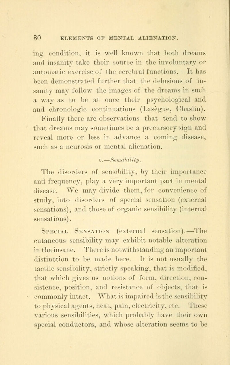 mg condition, it is well known that both dreams and insanity take their source in the involuntary or automatic exercise of the cerebral functions. It has been demonstrated further that the delusions of in- sanity may follow the images of the dreams in such a way as to be at once their psychological and and chronologic continuations (Lasegue, Chaslin). Finally there are observations that tend to show that dreams may sometimes be a precursory sign and reveal more or less in advance a coming disease, such as a neurosis or mental alienation. b.—Sensibility. The disorders of sensibility, by their importance and frequency, play a very important pail in mental disease. We may divide them, for convenience of study, into disorders of special sensation (external sensations), and those of organic sensibility (internal sensations). Special Sensation (external sensation).—The cutaneous sensibility may exhibit notable alteration in the insane. There is not withstanding an important distinction to be made here. It is not usually the tactile sensibility, strictly speaking, that is modified, that which gives us notions of form, direction, con- sistence, position, and resistance of objects, that is commonly intact. What is impaired is the sensibility to physical agents, heat, pain, electricity, etc. These various sensibilities, which probably have their own special conductors, and whose alteration seems to be